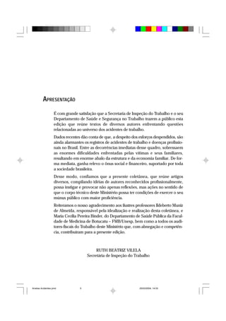 APRESENTAÇÃO
É com grande satisfação que a Secretaria de Inspeção do Trabalho e o seu
Departamento de Saúde e Segurança no Trabalho trazem a público esta
edição que reúne textos de diversos autores enfrentando questões
relacionadas ao universo dos acidentes de trabalho.
Dados recentes dão conta de que, a despeito dos esforços despendidos, são
ainda alarmantes os registros de acidentes de trabalho e doenças profissio-
nais no Brasil. Entre as decorrências imediatas desse quadro, sobressaem
as enormes dificuldades enfrentadas pelas vítimas e seus familiares,
resultando em enorme abalo da estrutura e da economia familiar. De for-
ma mediata, ganha relevo o ônus social e financeiro, suportado por toda
a sociedade brasileira.
Desse modo, confiamos que a presente coletânea, que reúne artigos
diversos, compilando idéias de autores reconhecidos profissionalmente,
possa instigar e provocar não apenas reflexões, mas ações no sentido de
que o corpo técnico deste Ministério possa ter condições de exercer o seu
múnus público com maior proficiência.
Reiteramos o nosso agradecimento aos ilustres professores Ildeberto Muniz
de Almeida, responsável pela idealização e realização desta coletânea, e
Maria Cecília Pereira Binder, do Departamento de Saúde Pública da Facul-
dade de Medicina de Botucatu – FMB/Unesp, bem como a todos os audi-
tores-fiscais do Trabalho deste Ministério que, com abnegação e competên-
cia, contribuíram para a presente edição.
RUTH BEATRIZ VILELA
Secretária de Inspeção do Trabalho
Analise Acidentes.pmd 25/03/2004, 14:035
 