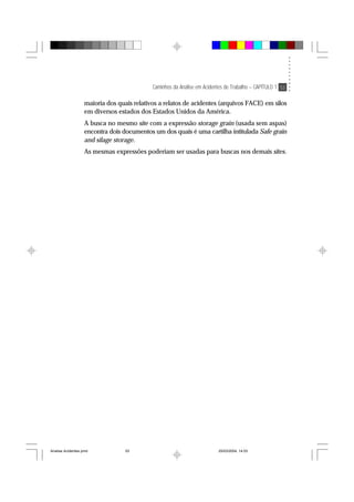 Caminhos da Análise em Acidentes de Trabalho – CAPÍTULO 1 53
maioria dos quais relativos a relatos de acidentes (arquivos FACE) em silos
em diversos estados dos Estados Unidos da América.
A busca no mesmo site com a expressão storage grain (usada sem aspas)
encontra dois documentos um dos quais é uma cartilha intitulada Safe grain
and silage storage.
As mesmas expressões poderiam ser usadas para buscas nos demais sites.
Analise Acidentes.pmd 25/03/2004, 14:0353
 