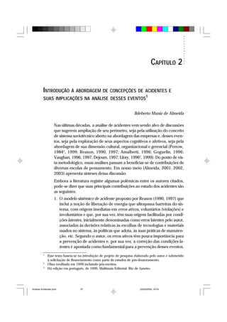 INTRODUÇÃO À ABORDAGEM DE CONCEPÇÕES DE ACIDENTES E
SUAS IMPLICAÇÕES NA ANÁLISE DESSES EVENTOS1
Ildeberto Muniz de Almeida
Nas últimas décadas, a análise de acidentes vem sendo alvo de discussões
que sugerem ampliação de seu perímetro, seja pela utilização do conceito
de sistema sociotécnico aberto na abordagem das empresas e, desses even-
tos, seja pela exploração de seus aspectos cognitivos e afetivos, seja pela
abordagem de sua dimensão cultural, organizacional e gerencial (Perrow,
19842
, 1999; Reason, 1990, 1997; Amalberti, 1996; Goguelin, 1996;
Vaughan, 1996, 1997; Dejours, 1997; Llory, 19963
, 1999). Do ponto de vis-
ta metodológico, essas análises passam a beneficiar-se de contribuições de
diversas escolas de pensamento. Em nosso meio (Almeida, 2001, 2002,
2003) apresenta sínteses dessa discussão.
Embora a literatura registre algumas polêmicas entre os autores citados,
pode-se dizer que suas principais contribuições ao estudo dos acidentes são
as seguintes:
1. O modelo sistêmico de acidente proposto por Reason (1990, 1997) que
inclui a noção de liberação de energia que ultrapassa barreiras do sis-
tema, com origens imediatas em erros ativos, voluntários (violações) e
involuntários e que, por sua vez, têm suas origens facilitadas por condi-
ções latentes, inicialmente denominadas como erros latentes pelo autor,
associadas às decisões relativas às escolhas de tecnologias e materiais
usados no sistema, às políticas que adota, às suas práticas de manuten-
ção, etc. Segundo o autor, os erros ativos têm pouca importância para
a prevenção de acidentes e, por sua vez, a correção das condições la-
tentes é apontada como fundamental para a prevenção desses eventos.
1
Esse texto baseia-se na introdução de projeto de pesquisa elaborado pelo autor e submetido
à solicitação de financiamento como parte de estudos de pós-doutoramento.
2
Obra reeditada em 1999 incluindo pós-escritos.
3
Há edição em português, de 1999. Multimais Editorial, Rio de Janeiro.
CAPÍTULO 2
Analise Acidentes.pmd 25/03/2004, 14:0357
 