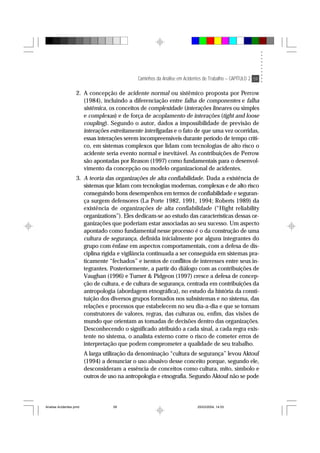 Caminhos da Análise em Acidentes de Trabalho – CAPÍTULO 2 59
2. A concepção de acidente normal ou sistêmico proposta por Perrow
(1984), incluindo a diferenciação entre falha de componentes e falha
sistêmica, os conceitos de complexidade (interações lineares ou simples
e complexas) e de força de acoplamento de interações (tight and loose
coupling). Segundo o autor, dados a impossibilidade de previsão de
interações estreitamente interligadas e o fato de que uma vez ocorridas,
essas interações serem incompreensíveis durante período de tempo críti-
co, em sistemas complexos que lidam com tecnologias de alto risco o
acidente seria evento normal e inevitável. As contribuições de Perrow
são apontadas por Reason (1997) como fundamentais para o desenvol-
vimento da concepção ou modelo organizacional de acidentes.
3. A teoria das organizações de alta confiabilidade. Dada a existência de
sistemas que lidam com tecnologias modernas, complexas e de alto risco
conseguindo bons desempenhos em termos de confiabilidade e seguran-
ça surgem defensores (La Porte 1982, 1991, 1994; Roberts 1989) da
existência de organizações de alta confiabilidade (“Hight reliability
organizations”). Eles dedicam-se ao estudo das características dessas or-
ganizações que poderiam estar associadas ao seu sucesso. Um aspecto
apontado como fundamental nesse processo é o da construção de uma
cultura de segurança, definida inicialmente por alguns integrantes do
grupo com ênfase em aspectos comportamentais, com a defesa de dis-
ciplina rígida e vigilância continuada a ser conseguida em sistemas pra-
ticamente “fechados” e isentos de conflitos de interesses entre seus in-
tegrantes. Posteriormente, a partir do diálogo com as contribuições de
Vaughan (1996) e Turner & Pidgeon (1997) cresce a defesa de concep-
ção de cultura, e de cultura de segurança, centrada em contribuições da
antropologia (abordagem etnográfica), no estudo da história da consti-
tuição dos diversos grupos formados nos subsistemas e no sistema, das
relações e processos que estabelecem no seu dia-a-dia e que se tornam
construtores de valores, regras, das culturas ou, enfim, das visões de
mundo que orientam as tomadas de decisões dentro das organizações.
Desconhecendo o significado atribuído a cada sinal, a cada regra exis-
tente no sistema, o analista externo corre o risco de cometer erros de
interpretação que podem comprometer a qualidade de seu trabalho.
A larga utilização da denominação “cultura de segurança” levou Aktouf
(1994) a denunciar o uso abusivo desse conceito porque, segundo ele,
desconsideram a essência de conceitos como cultura, mito, símbolo e
outros de uso na antropologia e etnografia. Segundo Aktouf não se pode
Analise Acidentes.pmd 25/03/2004, 14:0359
 