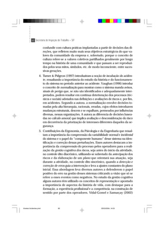 60 Secretaria de Inspeção do Trabalho – SIT
confundir com cultura práticas implantadas a partir de decisões das di-
reções, que refletem muito mais seus objetivos estratégicos do que va-
lores da comunidade da empresa e, sobretudo, porque o conceito de
cultura refere-se a valores coletivos partilhados geralmente por longo
tempo na história de uma comunidade e que passam a ser reproduzi-
dos pelos seus mitos, símbolos, etc. de modo inconsciente, entre suces-
sivas gerações.
4. Turner & Pidgeon (1997) introduziram a noção de incubação do aciden-
te, ressaltando a importância do estudo da história e do funcionamen-
to do sistema no período anterior ao acidente. Vaughan (1996) introduz
o conceito de normalização para mostrar como o sistema manda avisos,
sinais de perigo que, se não são identificados e adequadamente inter-
pretados, podem resultar em contínua deterioração dos processos (téc-
nicos e sociais) adotados nas definições e avaliações de riscos e, por fim,
em acidentes. Segundo a autora, a normalização envolve decisões to-
madas pela alta hierarquia, racionais, erradas, cujos efeitos introduzem
mudanças estruturais, descem e se espalham, permeados por influências
diversas, nessas organizações. A autora as diferencia de decisões basea-
das no cálculo amoral, que implica avaliação e desconsideração do risco
em decorrência da priorização de interesses diferentes daqueles da se-
gurança.
5. Contribuições da Ergonomia, da Psicologia e da Engenharia que ressal-
tam a importância da compreensão da variabilidade normal e incidental
do sistema e o papel do “componente humano” desse sistema na iden-
tificação e correção dessas perturbações. Esses autores destacam a im-
portância da compreensão do processo pelos operadores para a reali-
zação da gestão cognitiva dos riscos, seja antes do início da atividade,
no controle dito diacrônico, utilizando-se sobretudo da antecipação dos
riscos e da elaboração de um plano que orientará sua atuação, seja
durante a atividade, no controle dito sincrônico, quando a detecção e
correção de erros guia a intervenção e leva a ajustes constantes do plano
inicial. Essa abordagem leva diversos autores a defenderem o papel
positivo do erro na gestão desses sistemas criticando a visão que só se
refere a esses eventos como negativos. No estudo da gestão cognitiva
alguns autores têm utilizado os conceitos de representação e apontado
a importância de aspectos da história de vida, com destaque para a
formação, a experiência profissional e a competência, na construção de
sentido por parte dos operadores. Vidal-Gomel e Samurçay (2002)
Analise Acidentes.pmd 25/03/2004, 14:0360
 
