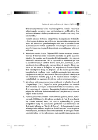 Caminhos da Análise em Acidentes de Trabalho – CAPÍTULO 2 61
definem competências “como recursos cognitivos, sociais e emocionais
utilizados pelos operadores para resolver situações problemáticas den-
tro de condições de trabalho que determinam o modo como elas podem
ser exercidas.”
Também tem sido destacada a importância da organização do trabalho
e dos recursos do sistema que podem, ou não, propiciar margens de ma-
nobra aos operadores quando estes precisam fazer face aos incidentes.
As mudanças que limitam ou eliminam essas margens de manobra são
reconhecidas como de grande importância potencial para a origem de
acidentes.
6. Além das correntes citadas, Dejours (1997) é outro autor que mostra a
presença de dimensões não-conscientes associadas aos gestos usados no
trabalho. Ele aponta o uso de uma inteligência da prática e do corpo do
trabalhador nas atividades. Para os operadores, é importante que exis-
ta reconhecimento da utilidade do que fazem, mas, sobretudo, o reco-
nhecimento do sentido que eles, ou seu coletivo de trabalho, dão ao que
fazem ou, nas palavras de Dejours, ao “engajamento de sua subjetivi-
dade e inteligência” (pág. 56). Dejours é um dos autores que ressalta a
importância da confiança como condição necessária, tanto para esse
engajamento, como para a construção da cooperação e da coordenação
nos coletivos de trabalho (pág. 57). Na ausência dessas condições, a
confiabilidade e a segurança do sistema podem ser comprometidas.
7. A teoria de acidentes como eventos socialmente produzidos desenvol-
vida por Dwyer (1991). Segundo o autor, que é professor em universi-
dade brasileira, as relações sociais estabelecidas no trabalho na forma
de recompensa, de comando e da organização são determinantes nas
origens dos acidentes. A dimensão individual complementa as fontes de
origens desses eventos.
8. No Brasil, estudando acidentes com substâncias químicas, Freitas, Porto e
Machado (2000) também defendem a ampliação do “raio de ação da aná-
lise (desses eventos) tanto em termos epidemiológicos quanto
sociopolíticos” (pág. 16). Esses autores questionam o uso da expressão aci-
dente maior adotada na “Diretiva de Seveso” e declaram sua preferência
pela expressão acidentes ampliados, definidos como “eventos agudos,
como explosões, incêndios e emissões nas atividades de produção, isolados
ou combinados, envolvendo uma ou mais substâncias perigosas com
Analise Acidentes.pmd 25/03/2004, 14:0361
 