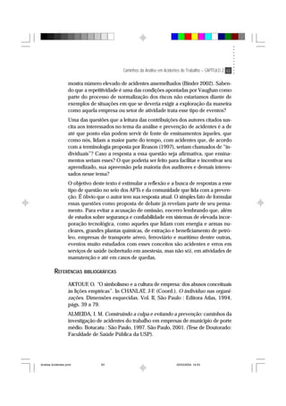 Caminhos da Análise em Acidentes de Trabalho – CAPÍTULO 2 63
mostra número elevado de acidentes assemelhados (Binder 2002). Saben-
do que a repetitividade é uma das condições apontadas por Vaughan como
parte do processo de normalização dos riscos não estaríamos diante de
exemplos de situações em que se deveria exigir a exploração da maneira
como aquela empresa ou setor de atividade trata esse tipo de eventos?
Uma das questões que a leitura das contribuições dos autores citados sus-
cita aos interessados no tema da análise e prevenção de acidentes é a de
até que ponto elas podem servir de fonte de ensinamentos àqueles, que
como nós, lidam a maior parte do tempo, com acidentes que, de acordo
com a terminologia proposta por Reason (1997), seriam chamados de “in-
dividuais”? Caso a resposta a essa questão seja afirmativa, que ensina-
mentos seriam esses? O que poderia ser feito para facilitar e incentivar seu
aprendizado, sua apreensão pela maioria dos auditores e demais interes-
sados nesse tema?
O objetivo deste texto é estimular a reflexão e a busca de respostas a esse
tipo de questão no seio dos AFTs e da comunidade que lida com a preven-
ção. É óbvio que o autor tem sua resposta atual. O simples fato de formular
essas questões como proposta de debate já revelam parte de seu pensa-
mento. Para evitar a acusação de omissão, encerro lembrando que, além
de estudos sobre segurança e confiabilidade em sistemas de elevada incor-
poração tecnológica, como aqueles que lidam com energia e armas nu-
cleares, grandes plantas químicas, de extração e beneficiamento de petró-
leo, empresas de transporte aéreo, ferroviário e marítimo dentre outras,
eventos muito estudados com esses conceitos são acidentes e erros em
serviços de saúde (sobretudo em anestesia, mas não só), em atividades de
manutenção e até em casos de quedas.
REFERÊNCIAS BIBLIOGRÁFICAS
AKTOUF, O. “O simbolismo e a cultura de empresa: dos abusos conceituais
às lições empíricas”. In CHANLAT, J-F. (Coord.). O indivíduo nas organi-
zações. Dimensões esquecidas. Vol. II, São Paulo : Editora Atlas, 1994,
págs. 39 a 79.
ALMEIDA, I. M. Construindo a culpa e evitando a prevenção: caminhos da
investigação de acidentes do trabalho em empresas de município de porte
médio. Botucatu : São Paulo, 1997. São Paulo, 2001. (Tese de Doutorado:
Faculdade de Saúde Pública da USP).
Analise Acidentes.pmd 25/03/2004, 14:0363
 