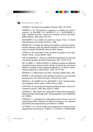 64 Secretaria de Inspeção do Trabalho – SIT
ALMEIDA, I. M. Quebra de paradigmas. Proteção, 2002, 125: 80-85.
ALMEIDA, I. M. “Desempenho e segurança no trabalho em turnos e
noturnos”. In: FISCHER, F. M.; MORENO, C. R. C.; ROTENBERG, L.
(Org.). Trabalho em turnos e noturno na sociedade 24 horas. São Paulo:
Editora Atheneu, 2003, págs. 159 a 183.
AMALBERTI, R. La conduite des systèmes à risques. Paris : Le Travail
Humain/Presses Universitaires de France, 1996.
BINDER, M. C. P. Análise dos acidentes do trabalho e proposta de aprimo-
ramento efetuada a partir dos relatórios incluídos no sistema federal de ins-
peção do trabalho. Brasília/DF, Junho de 2002. (mimeo)
CATINO, M. Da Chernobyl a Linate. Incidenti tecnologici o errori orga-
nizzativi? Roma : Carocci Editore, 2002.
CRU, D; DEJOURS, C. Saberes de prudência nas profissões da construção
civil. Revista Brasileira de Saúde Ocupacional, 1987, 15(59): 30-34.
DE LA GARZA, C.; WEILL-FASSINA, A. Méthode d’analyse des difficultés
de gestion du risque dans une activité collective: l’entretien des voies ferrées
(Method of analysis of risk management difficulties in a collective activity:
railways maintenance). Safety Science, 1995, 18: 157-180.
DEJOURS, C. A falha humana. São Paulo : Fundação Getúlio Vargas, 1997.
DWYER, T. Life and death at work. Industrial accidents as a case of socially
produced error. New York and London : Plenum Press, 1991.
FREITAS, C. M.; PORTO, M. F. S.; MACHADO, J. M. H. Acidentes indus-
triais ampliados. Rio de Janeiro : Editora Fiocruz, 2000.
GOGUELIN, P. La prévention des risques professionels. Paris : Presses Uni-
versitaires de France, 1996. [Que sais-je? nº 3082].
JOHNSON, C. Why human error analysis fails to help systems development.
Disponível in http://www.dcs.gla.ac.uk/~johnson/papers/iwc_error_editorial.htm
em 11/2002a.
JOHNSON, C. Visualizing the relationship between human error and
organizational failure. Disponível in http://www.dcs.gla.ac.uk/~johnson/
papers/fault_trees/organisational_error.html em 11/2002b.
LA PORTE, T. R. “On the design and management of nearly error-free
organizational control systems”. In SILLS, L. D.; WOLF, C. P.; SHELANSKI,
Analise Acidentes.pmd 25/03/2004, 14:0364
 
