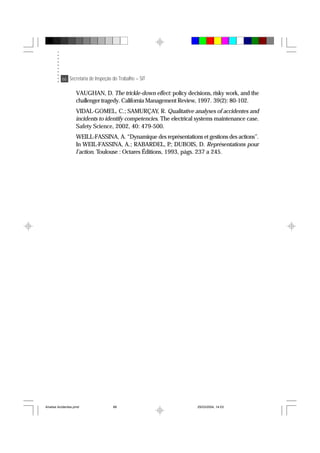 66 Secretaria de Inspeção do Trabalho – SIT
VAUGHAN, D. The trickle-down effect: policy decisions, risky work, and the
challenger tragedy. California Management Review, 1997. 39(2): 80-102.
VIDAL-GOMEL, C.; SAMURÇAY, R. Qualitative analyses of accidentes and
incidents to identify competencies. The electrical systems maintenance case.
Safety Science, 2002, 40: 479-500.
WEILL-FASSINA, A. “Dynamique des représentations et gestions des actions”.
In WEIL-FASSINA, A.; RABARDEL, P.; DUBOIS, D. Représentations pour
l’action. Toulouse : Octares Éditions, 1993, págs. 237 a 245.
Analise Acidentes.pmd 25/03/2004, 14:0366
 