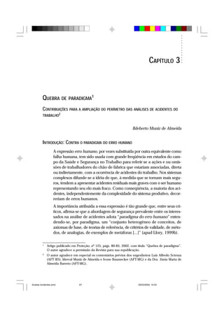 QUEBRA DE PARADIGMA1
CONTRIBUIÇÕES PARA A AMPLIAÇÃO DO PERÍMETRO DAS ANÁLISES DE ACIDENTES DO
TRABALHO2
Ildeberto Muniz de Almeida
INTRODUÇÃO: CONTRA O PARADIGMA DO ERRO HUMANO
A expressão erro humano, por vezes substituída por outra equivalente como
falha humana, tem sido usada com grande freqüência em estudos do cam-
po da Saúde e Segurança no Trabalho para referir-se a ações e ou omis-
sões de trabalhadores do chão de fábrica que estariam associadas, direta
ou indiretamente, com a ocorrência de acidentes do trabalho. Nos sistemas
complexos difunde-se a idéia de que, à medida que se tornam mais segu-
ros, tendem a apresentar acidentes residuais mais graves com o ser humano
representando seu elo mais fraco. Como conseqüência, a maioria dos aci-
dentes, independentemente da complexidade do sistema produtivo, decor-
reriam de erros humanos.
A importância atribuída a essa expressão é tão grande que, entre seus crí-
ticos, afirma-se que a abordagem de segurança prevalente entre os interes-
sados na análise de acidentes adota “paradigma do erro humano” enten-
dendo-se, por paradigma, um “conjunto heterogêneo de conceitos, de
axiomas de base, de teorias de referência, de critérios de validade, de méto-
dos, de analogias, de exemplos de metáforas [...]” (apud Llory, 1999b).
1
Artigo publicado em Proteção, nº 125, págs. 80-85, 2002, com título “Quebra de paradigma”.
O autor agradece a permissão da Revista para sua republicação.
2
O autor agradece em especial os comentários prévios dos engenheiros Luiz Alfredo Scienza
(AFT-RS), Iderval Muniz de Almeida e Ivone Baumecker (AFT-MG) e da Dra. Júnia Maria de
Almeida Barreto (AFT-MG).
CAPÍTULO 3
Analise Acidentes.pmd 25/03/2004, 14:0367
 