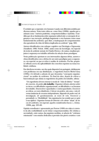 68 Secretaria de Inspeção do Trabalho – SIT
É verdade que a expressão erro humano é usada com diferentes sentidos por
diversos autores. Neste texto critica-se, como Llory (1999b), aqueles que a
adotam como “essência positivista, comportamentalista e taylorista. À me-
dida que ela se fundamenta sobre separação radical entre a concepção de se-
gurança e sua execução, privilegia largamente o erro humano como causa
fundamental dos acidentes, quer dizer, a inadequação de comportamentos
dos operadores do chão de fábrica implicados no acidente” (pág. 302).
Autores identificados com enfoque cognitivo em Psicologia e Ergonomia
(Amalberti, 1996; Neboit, 1996), assim como da Sociologia, em especial
da teoria do acidente normal, de Charles Perrow, e de outras, ressaltam pre-
juízos à segurança no trabalho advindos da adoção desse paradigma.
Nesta publicação apontam-se aos interessados algumas idéias, autores e
obras identificados com a defesa de um outro paradigma para a seguran-
ça, em especial, no que se refere à análise de acidentes. Por fim, propõe-
se reflexão acerca da aplicabilidade dos conceitos expostos na nossa rea-
lidade cotidiana.
Em dois livros recentes, um dos quais disponível em português, infelizmente
com problemas em sua distribuição, o engenheiro francês Michel Llory
(1999a e b) defende a adoção do que denomina “concepção organiza-
cional” na análise de acidentes. No final da obra, depois de criticar a
burocratização que afasta os engenheiros da prática do trabalho, afirma:
“Os engenheiros devem retornar à escola do “chão de fábrica” “terrain”,
do concreto, da prática do trabalho. Organizar debates abertos sobre
os riscos e as dificuldades organizacionais, as dificuldades e os fracassos
do trabalho. Desenvolver capacidades e contracapacidades. Favorecer
as críticas, as vozes dissidentes. Colocar em prática, não uma, e sim di-
versas instâncias de recursos independentes, dispondo de poder real, de
investigação, de questionamento, às vezes de veto. Favorecer a
porosidade e a “flexibilidade” das organizações (no sentido que se opõe
à sua rigidez). Organizar formas de detectar e de coletar “sinais” de ris-
cos de acidentes, em especial, aqueles considerados fracos [...] (Llory,
1999b, pág. 339-40).
Opinião semelhante é apresentada por Perrow (1999) em crítica à corren-
te da alta confiabilidade ou de ênfase comportamentalista. Ele enfatiza a
necessidade, entre outras, das seguintes medidas: a) adoção de “ceticismo
estruturado” com estudos dedicados à previsão dos piores cenários e com
Analise Acidentes.pmd 25/03/2004, 14:0368
 