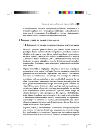 Caminhos da Análise em Acidentes de Trabalho – CAPÍTULO 3 69
o estabelecimento de canais de comunicação abertos e monitorados, b)
retroalimentação de erros e premiação de contribuições e, c) estabelecimen-
to de rede de organizações e de colaboradores externos e independentes
que possam discutir os aspectos e cenários identificados.
1. AMPLIANDO O PERÍMETRO DAS ANÁLISES DE ACIDENTE
1.1. CONTRIBUIÇÕES DE ESCOLAS SOCIOLÓGICAS COM ÊNFASE NO ACIDENTE NORMAL
De modo grosseiro, pode-se afirmar que a crítica desses autores ao
paradigma do erro humano defende concepção que, ao lado da adoção de
abordagem da empresa como sistema sociotécnico aberto e em constante
evolução, amplia o perímetro das análises de acidentes em dois sentidos.
A introdução da tese de Almeida (2001), citada nas referências deste tex-
to discorre acerca da utilização do conceito de sistema sociotécnico aber-
to em análises de acidentes e esse aspecto não será retomado no âmbito
deste estudo.
O primeiro sentido de ampliação é influenciado por teorias sociológicas,
como a do acidente normal, de Charles Perrow e seguidores, mas também
por contribuições como as de Dwyer (1991), que, embora conviva entre
nós, ainda não tem traduzida a sua principal obra no campo dos acidentes.
A noção de acidente normal liga-se à de complexidade sistêmica. Em sua
obra, Perrow enfatiza a existência de características das tecnologias de alto
risco, que levam à existência de um tipo de acidente que ele considera ine-
vitável. O risco a que ele se refere não é aquele presente na quantidade de
substâncias tóxicas, inflamáveis ou radioativas manipuladas, na possibili-
dade de vazamentos tóxicos, incêndios ou explosões, enfim, no tipo tra-
dicional de risco que a área de segurança das empresas está habituada a
tratar. O que ele enfatiza como risco próprio da complexidade sistêmica é
a possibilidade de interações de natureza inesperada que, na dependência
das interligações existentes nos sistemas, uma vez ocorridas, vão sempre
ultrapassar as capacidades de controle existentes no sistema. Esse tipo de
interação é chamada de complexa.
Segundo Perrow, a possibilidade da ocorrência de interações complexas
está presente em todo tipo de sistema e a sua maior ou menor presença o
leva a definir dois tipos de sistemas: Enquanto nos sistemas lineares predo-
minam interações de tipo mecânico e previsível, nos sistemas complexos
Analise Acidentes.pmd 25/03/2004, 14:0369
 