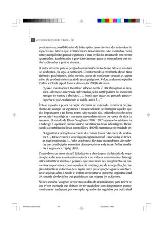 70 Secretaria de Inspeção do Trabalho – SIT
predominam possibilidades de interações provenientes do acúmulos de
aspectos ou fatores que, considerados isoladamente, são avaliados como
sem conseqüências para a segurança e cuja evolução, resultando em evento
catastrófico, também não é previsível mesmo para os operadores que es-
tão habituados a gerir o sistema.
O autor adverte para o perigo da desconsideração desse fato em análises
de acidentes, ou seja, a posteriori. Considerando a existência desse risco
sistêmico poderíamos, pelo menos, parar de condenar pessoas e, quem
sabe, de produzir sistemas ainda mais perigosos. Reforçando essa opinião
Collins e Pinch (apud Lima e Assunção, 2000) afirmam:
“Após o evento é fácil identificar vilões e heróis. É difícil imaginar as pres-
sões, dilemas e incertezas enfrentados pelos participantes no momento
em que se tomou a decisão [...]. temos que viajar no passado para re-
cuperar o que exatamente se sabia, antes [...]”
Ênfase especial é posta na noção de sinais ou avisos da existência de pro-
blemas no campo da segurança e na necessidade de distinguir aqueles que
são importantes e na forma como são, ou não são, utilizados nas decisões
gerenciais – estratégicas – que marcam ou determinam os rumos da vida da
empresa. O estudo de Diane Vaughan (1996, 1997) acerca do acidente da
Challenge é apontado como clássico na utilização dessa abordagem. Desta-
cando a contribuição desta autora Llory (1999b) sustenta a necessidade de:
“Organizar a detecção e a coleta dos “sinais fracos” de riscos de aciden-
tes [...] Desenvolver a abordagem organizacional. Tirar todas as lições,
as mais incômodas [....] (dos acidentes). Revisitar os incidentes. Reconhe-
cer as contribuições essenciais dos operadores e de suas chefias imedia-
tas à segurança.” (pág. 340).
Como detectar esses sinais? Enfatiza-se a abordagem da história da orga-
nização e de seus eventos formadores e ou valores estruturantes. Isso sig-
nifica identificar chefias e pessoas que marcaram seu surgimento ou mo-
mentos importantes, como aqueles de mudança ou de reorganização. Im-
plica identificar as formas de relação entre preocupações gerenciais diver-
sas e aquelas afins à saúde e, enfim, reconstruir o processo organizacional
de tomada de decisões que participam nas origens de acidentes.
No seu estudo, Vaughan acrescenta a idéia de normalização para referir-se
aos avisos ou sinais que deixam de ser avaliados como importantes porque
mostram-se ambíguos, por exemplo, quando são seguidos por outro sinal
Analise Acidentes.pmd 25/03/2004, 14:0370
 