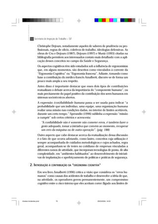 72 Secretaria de Inspeção do Trabalho – SIT
Christophe Dejours, notadamente aqueles de saberes de prudência ou pro-
fissionais, regras de ofício, coletivos de trabalho, ideologias defensivas. As
obras de Cru e Dejours (1987), Dejours (1997) e Muniz (1993) citadas na
bibliografia permitem aos interessados contato mais detalhado com a apli-
cação desses conceitos no campo da Saúde e Segurança.
Os aspectos cognitivos têm sido estudados sob a influência de ergonomistas
que, em alguns momentos, são descritos como vinculados à corrente da
“Ergonomia Cognitiva” ou “Ergonomia francesa”. Adiante, tomando como
base a contribuição do médico francês Amalberti, discorre-se de forma um
pouco mais ampla a seu respeito.
Antes disso é importante destacar que esses dois tipos de contribuições
reatualizam o debate acerca da importância do “componente humano”, ou
mais precisamente do papel positivo da contribuição dos seres humanos em
sistemas sociotécnicos abertos.
A expressão (con)fiabilidade humana passa a ser usada para indicar “a
probabilidade que um indivíduo, uma equipe, uma organização humana
realize uma missão nas condições dadas, no interior de limites aceitáveis,
durante um certo tempo.” Sperandio (1996) sublinha a expressão “missão
a cumprir” sob certos critérios e acrescenta:
“A confiabilidade não é somente não cometer erros, é também fazer o
gesto adequado, tomar a iniciativa que convém ao momento, recuperar
um erro da máquina ou de outra operação”. (pág. 188)
Outro aspecto que cabe destacar acerca da reatualização dessa discussão
é o fato de que ocorra adotando, como lastro, conceitos cuja utilização é
sempre acompanhada de cuidados metodológicos e cujos achados, regra
geral, acompanham-se de testes no cotidiano de empresas vinculadas a
diferentes ramos de atividade, que incorporam tecnologias de ponta, de alta
complexidade, em “ambientes habituados” ao desenvolvimento de iniciati-
vas de implantação e aperfeiçoamento de políticas e práticas de segurança.
2. INTRODUÇÃO À CONTRIBUIÇÃO DA “ERGONOMIA COGNITIVA”
Em seu livro Amalberti (1996) critica a visão que considera os “erros hu-
manos” como causas dos acidentes de trabalho e desenvolve a idéia de que,
na atividade, os operadores gerem permanentemente, um compromisso
cognitivo entre o risco interno que eles aceitam correr (ligado aos limites de
Analise Acidentes.pmd 25/03/2004, 14:0372
 
