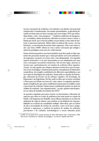às suas concepções de acidentes e do estímulo a um debate com potencial
enriquecedor e transformador. Em muitas oportunidades, as discussões fir-
madas serviram para me fazer enxergar que nem sempre AFTs que defen-
diam idéias, como “atos inseguros”, “condições ambientes de inseguran-
ça” ou similares, idéias duramente criticadas em nossos cursos e textos, o
faziam por má-fé, por convicção política ou por adesão a uma visão de pro-
teção a interesses patronais. Muitos deles só tinham tido acesso, em sua
formação, a essa maneira de pensar sobre segurança. Não é por outra ra-
zão, que Llory (1999)1
afirma ser essa a única concepção que atingiu o
status de paradigma nessa área de conhecimento.
Numa referência genérica aos textos incluídos neste livro pode-se dizer que
todos eles procuram mostrar que a visão prevalente acerca de acidentes e
da segurança em geral, em nosso meio, está ultrapassada. Um segundo
aspecto destacado é o de que interessados na sua substituição por uma
nova concepção encontram resistências. Em terceiro lugar, procura-se
mostrar que, particularmente em estudos de acidentes ditos organiza-
cionais, ou seja aqueles que atingem sistemas sociotécnicos que incorpo-
ram novas tecnologias e mostram potencial de conseqüências de dimensões
catastróficas, têm surgido contribuições de diferentes especialidades a um
novo tipo de abordagem de acidentes, destacando-se aquelas da Psicolo-
gia, sobretudo da Social e da de enfoque cognitivo, da Sociologia, da
Ergonomia e da Engenharia. Por fim, pode-se dizer que os textos convidam
o leitor para um debate em torno de, entre outras, as seguintes questões:
Quais as implicações que essas contribuições trazem para as análises e para
a prevenção de acidentes? Quais dessas contribuições podem ser úteis em
análises de acidentes “não organizacionais”, ou seja, aqueles mais freqüen-
tes na rotina de trabalho da maioria dos AFTs?
As questões sugeridas procuram remeter os interessados à discussão de
aspectos que estão no centro de polêmicas das mais atuais no campo da
Saúde e da Segurança do Trabalho. Seus reflexos estendem-se ao tema da
atribuição de culpa às vítimas, mas também ao da definição de responsa-
bilidades no contexto da causalidade múltipla. Além disso, põe na ordem
do dia a necessidade de revisão de conceitos, como os de risco, perigo,
acidente e segurança, e também de práticas de análise de acidentes
prevalentes e de cuidados metodológicos a serem adotados pelos
1
LLORY, M. L’accident de la centrale nucléaire de Three Mile Island. Paris : L’Harmattan, 1999.
Esse tema é retomado em “Quebra de paradigma”, no terceiro capítulo deste livro.
Analise Acidentes.pmd 25/03/2004, 14:038
 