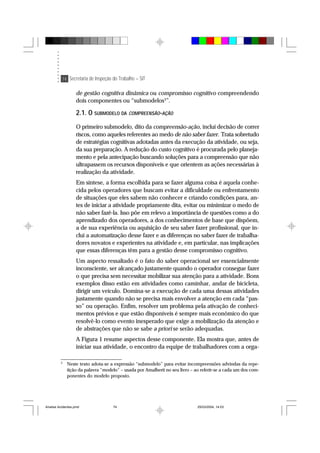 74 Secretaria de Inspeção do Trabalho – SIT
de gestão cognitiva dinâmica ou compromisso cognitivo compreendendo
dois componentes ou “submodelos3
”.
2.1. O SUBMODELO DA COMPREENSÃO-AÇÃO
O primeiro submodelo, dito da compreensão-ação, inclui decisão de correr
riscos, como aqueles referentes ao medo de não saber fazer. Trata sobretudo
de estratégias cognitivas adotadas antes da execução da atividade, ou seja,
da sua preparação. A redução do custo cognitivo é procurada pelo planeja-
mento e pela antecipação buscando soluções para a compreensão que não
ultrapassem os recursos disponíveis e que orientem as ações necessárias à
realização da atividade.
Em síntese, a forma escolhida para se fazer alguma coisa é aquela conhe-
cida pelos operadores que buscam evitar a dificuldade ou enfrentamento
de situações que eles sabem não conhecer e criando condições para, an-
tes de iniciar a atividade propriamente dita, evitar ou minimizar o medo de
não saber fazê-la. Isso põe em relevo a importância de questões como a do
aprendizado dos operadores, a dos conhecimentos de base que dispõem,
a de sua experiência ou aquisição de seu saber fazer profissional, que in-
clui a automatização desse fazer e as diferenças no saber fazer de trabalha-
dores novatos e experientes na atividade e, em particular, nas implicações
que essas diferenças têm para a gestão desse compromisso cognitivo.
Um aspecto ressaltado é o fato do saber operacional ser essencialmente
inconsciente, ser alcançado justamente quando o operador consegue fazer
o que precisa sem necessitar mobilizar sua atenção para a atividade. Bons
exemplos disso estão em atividades como caminhar, andar de bicicleta,
dirigir um veículo. Domina-se a execução de cada uma dessas atividades
justamente quando não se precisa mais envolver a atenção em cada “pas-
so” ou operação. Enfim, resolver um problema pela ativação de conheci-
mentos prévios e que estão disponíveis é sempre mais econômico do que
resolvê-lo como evento inesperado que exige a mobilização da atenção e
de abstrações que não se sabe a priori se serão adequadas.
A Figura 1 resume aspectos desse componente. Ela mostra que, antes de
iniciar sua atividade, o encontro da equipe de trabalhadores com a orga-
3
Neste texto adota-se a expressão “submodelo” para evitar incompreensões advindas da repe-
tição da palavra “modelo” – usada por Amalberti no seu livro – ao referir-se a cada um dos com-
ponentes do modelo proposto.
Analise Acidentes.pmd 25/03/2004, 14:0374
 