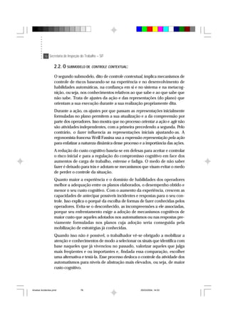 76 Secretaria de Inspeção do Trabalho – SIT
2.2. O SUBMODELO DE CONTROLE CONTEXTUAL:
O segundo submodelo, dito de controle contextual, implica mecanismos de
controle de riscos baseando-se na experiência e no desenvolvimento de
habilidades automáticas, na confiança em si e no sistema e na metacog-
nição, ou seja, nos conhecimentos relativos ao que sabe e ao que sabe que
não sabe. Trata de ajustes da ação e das representações (do plano) que
orientam a sua execução durante a sua realização propriamente dita.
Durante a ação, os ajustes por que passam as representações inicialmente
formuladas no plano permitem a sua atualização e a da compreensão por
parte dos operadores. Isso mostra que no processo orientar a ação e agir não
são atividades independentes, com a primeira precedendo a segunda. Pelo
contrário, o fazer influencia as representações iniciais ajustando-as. A
ergonomista francesa Weill Fassina usa a expressão representação pela ação
para enfatizar a natureza dinâmica desse processo e a importância das ações.
A redução do custo cognitivo baseia-se em defesas para aceitar e controlar
o risco inicial e para a regulação do compromisso cognitivo em face dos
aumentos de carga de trabalho, estresse e fadiga. O medo de não saber
fazer é deixado para trás e adotam-se mecanismos que visam evitar o medo
de perder o controle da situação.
Quanto maior a experiência e o domínio de habilidades dos operadores
melhor a adequação entre os planos elaborados, o desempenho obtido e
menor o seu custo cognitivo. Com o aumento da experiência, crescem as
capacidades de antecipar possíveis incidentes e respostas para o seu con-
trole. Isso explica o porquê da escolha de formas de fazer conhecidas pelos
operadores. Evita-se o desconhecido, as incompreensões a ele associadas,
porque seu enfrentamento exige a adoção de mecanismos cognitivos de
maior custo que aqueles adotados nos automatismos ou nas respostas pre-
viamente formuladas nos planos cuja adoção seria conseguida pela
mobilização de estratégias já conhecidas.
Quando isso não é possível, o trabalhador vê-se obrigado a mobilizar a
atenção e conhecimentos de modo a selecionar os sinais que identifica com
base naqueles que já vivenciou no passado, valorizar aqueles que julga
mais freqüentes e ou importantes e, findada essa comparação, escolher
uma alternativa e testá-la. Esse processo desloca o controle da atividade dos
automatismos para níveis de abstração mais elevados, ou seja, de maior
custo cognitivo.
Analise Acidentes.pmd 25/03/2004, 14:0376
 