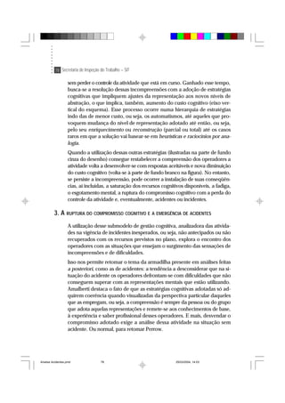 78 Secretaria de Inspeção do Trabalho – SIT
sem perder o controle da atividade que está em curso. Ganhado esse tempo,
busca-se a resolução dessas incompreensões com a adoção de estratégias
cognitivas que impliquem ajustes da representação aos novos níveis de
abstração, o que implica, também, aumento do custo cognitivo (eixo ver-
tical do esquema). Esse processo ocorre numa hierarquia de estratégias
indo das de menor custo, ou seja, os automatismos, até aqueles que pro-
voquem mudança do nível de representação adotado até então, ou seja,
pelo seu enriquecimento ou reconstrução (parcial ou total) até os casos
raros em que a solução vai basear-se em heurísticas e raciocínios por ana-
logia.
Quando a utilização dessas outras estratégias (ilustradas na parte de fundo
cinza do desenho) consegue restabelecer a compreensão dos operadores a
atividade volta a desenvolver-se com respostas aceitáveis e nova diminuição
do custo cognitivo (volta-se à parte de fundo branco na figura). No entanto,
se persiste a incompreensão, pode ocorrer a instalação de suas conseqüên-
cias, aí incluídas, a saturação dos recursos cognitivos disponíveis, a fadiga,
o esgotamento mental, a ruptura do compromisso cognitivo com a perda do
controle da atividade e, eventualmente, acidentes ou incidentes.
3. A RUPTURA DO COMPROMISSO COGNITIVO E A EMERGÊNCIA DE ACIDENTES
A utilização desse submodelo de gestão cognitiva, analizadora das ativida-
des na vigência de incidentes inesperados, ou seja, não antecipados ou não
recuperados com os recursos previstos no plano, explora o encontro dos
operadores com as situações que ensejam o surgimento das sensações de
incompreensões e de dificuldades.
Isso nos permite retomar o tema da armadilha presente em análises feitas
a posteriori, como as de acidentes: a tendência a desconsiderar que na si-
tuação do acidente os operadores defrontam-se com dificuldades que não
conseguem superar com as representações mentais que estão utilizando.
Amalberti destaca o fato de que as estratégias cognitivas adotadas só ad-
quirem coerência quando visualizadas da perspectiva particular daqueles
que as empregam, ou seja, a compreensão é sempre da pessoa ou do grupo
que adota aquelas representações e remete-se aos conhecimentos de base,
à experiência e saber profissional desses operadores. E mais, desvendar o
compromisso adotado exige a análise dessa atividade na situação sem
acidente. Ou normal, para retomar Perrow.
Analise Acidentes.pmd 25/03/2004, 14:0378
 