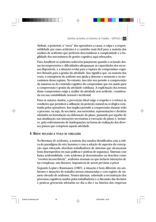 Caminhos da Análise em Acidentes de Trabalho – CAPÍTULO 3 79
Atribuir, a posteriori, a “erros” dos operadores a causa, a culpa e a respon-
sabilidade por esses acidentes é o caminho mais fácil para a maioria das
análises de acidentes que preferem desconsiderar a complexidade e a fra-
gilidade dos mecanismos de gestão cognitiva aqui esboçados.
Para Amalberti os acidentes sobrevêm justamente quando o acúmulo des-
sas incompreensões e dificuldades ultrapassam as capacidades dos recur-
sos disponíveis, e a situação evolui para a ruptura do compromisso cogni-
tivo firmado para a gestão da atividade. Isso significa que, na maioria das
vezes, a emergência do acidente nos ajuda a detectar o momento e os me-
canismos dessa ruptura. No entanto, isso não nos permite a compreensão
da natureza ou do conteúdo cognitivo do compromisso que era usado para
a compreensão e gestão da atividade cotidiana. A explicitação dos termos
desse compromisso exige a análise da atividade sem acidente, considera-
da em sua variabilidade normal e incidental.
Para os autores citados, a prevenção ideal exige o respeito e o reforço às
condições que permitem a utilização da proteção natural ou ecológica cons-
truída pelos operadores. Isso implica permitir a compreensão durante todo
o processo, ou seja, do seu início, aos raciocínios, representações e decisões
adotados na formulação ou elaboração do plano, passando por aqueles de
sua atualização nas interações necessárias à execução do plano e, inclusi-
ve, pelo enfrentamento de inadequações na forma de realização dos diver-
sos passos que compõem aquela atividade.
4. BREVE REFLEXÃO A TÍTULO DE CONCLUSÃO
Na literatura de acidentes, a maioria dos estudos identificados com a críti-
ca do paradigma do erro humano e com a adoção de aspectos da concep-
ção aqui esboçada abordam trabalhadores de sistemas que alcançaram
bons desempenhos em suas políticas e práticas de segurança. Sistemas com
baixa acidentalidade, com acidentes já denominados ou descritos como
“eventos inconcebíveis”, acidentes normais ou que incluem interações di-
tas complexas, não-lineares, impossíveis de serem previstas a priori.
Segundo Leplat e Rasmussen (1987), a situação é bem diferente em am-
bientes e situações de trabalho menos estruturadas e com registro de nú-
mero elevado de acidentes. Nesses sistemas, sobretudo a reconstrução dos
processos cognitivos usados pelos trabalhadores e a discussão das decisões
e práticas gerenciais adotadas no dia-a-dia e na história das empresas
Analise Acidentes.pmd 25/03/2004, 14:0379
 