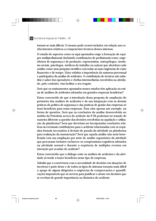 80 Secretaria de Inspeção do Trabalho – SIT
tornam-se mais difíceis. O mesmo pode ocorrer inclusive em relação aos co-
nhecimentos relativos a componentes técnicos desses sistemas.
O estudo de aspectos como os aqui apontados exige a formação de equi-
pes multiprofissionais (incluindo contribuições de profissionais como: enge-
nheiros de segurança e de produção, ergonomistas, antropólogos, cientis-
tas sociais, psicólogos, médicos do trabalho ou outros) que abordem cada
análise como uma pesquisa científica com todas as suas exigências de custo
financeiro e de tempo. Llory enfatiza a importância da natureza processual
e participativa da análise de acidentes. A contribuição de técnicos não subs-
titui o saber dos operadores e chefias intermediárias envolvidos na ativida-
de, pelo contrário, visa facilitar o seu resgate.
Será que os ensinamentos apontados nesses estudos têm aplicação na roti-
na de análises de acidentes adotadas em grandes empresas brasileiras?
Estou convencido de que a introdução dessa proposta de ampliação do
perímetro das análises de acidentes e de sua integração com as demais
práticas da política de segurança e das práticas de gestão das empresas só
trará benefícios para essas empresas. Para citar apenas um exemplo, na
forma de questões. Será que as conclusões da análise desenvolvida no
âmbito da Petrobrás acerca do acidente da P-36 poderiam ter tratado de
maneira diferente a questão das decisões envolvidas na aquisição e utiliza-
ção da plataforma? Será que deveriam ser incorporadas conclusões rela-
tivas às eventuais contribuições para o acidente relacionadas com os requi-
sitos formais necessários à decisão de parada da atividade na plataforma
para realização da manutenção? Será que aquela análise não seria bene-
ficiada com sua ampliação por meio de análise ergonômica da atividade
que procurasse inclusive esclarecer os compromissos cognitivos adotados
na atividade normal e durante a seqüência de múltiplos eventos em
interação por ocasião do acidente?
Estou convencido que o diálogo entre as análises de acidentes e da ativi-
dade só tende a trazer benefícios nesse tipo de empresas.
Admitir que a convivência com a necessidade de decisões em situações de
incerteza é parte desse e de todos os tipos de sistemas tornaria mais difícil
o apego de alguns dirigentes a exigências de comprovações e quantifi-
cações impossíveis que só servem para justificar o atraso em decisões que
se revelam de grande importância na dinâmica do acidente.
Analise Acidentes.pmd 25/03/2004, 14:0380
 