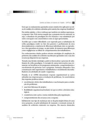 Caminhos da Análise em Acidentes de Trabalho – CAPÍTULO 3 81
Será que os ensinamentos apontados nesses estudos têm aplicação na roti-
na de análises de acidentes adotadas pela maioria das empresas brasileiras?
Em minha opinião, e devo confessar que também em minhas esperanças,
a resposta é sim. Pelo menos naquilo que a proposta tem de essencial, ou
seja, o abandono do paradigma do erro humano e sua substituição por
outra concepção com características como as aqui apresentadas.
Acredito que a maior dificuldade a ser superada para a substituição do
velho paradigma reside no fato dos gestores e profissionais da área
desconsiderarem a existência de diferenças individuais entre os operado-
res e dos operadores no tempo, ou pior ainda, de tratarem essas diferenças
como negligências ou falhas de comportamentos dos trabalhadores.
Os conhecimentos citados podem orientar estratégias de ampliação do
perímetro das análises de acidentes nas direções apontadas com o uso dos
recursos já disponíveis nas empresas.
Tomada essa decisão estratégica, pode-se desencadear o processo de subs-
tituição do velho paradigma. A exemplo de outras intervenções essa cer-
tamente vai beneficiar-se de programas estruturados, comprometimento e
envolvimento de gerências com o programa, formação adequada e boa
comunicação entre supervisores e trabalhadores e envolvimento dos traba-
lhadores em atividades de saúde e segurança.
Pransky et al. (1996) denominam resposta organizacional as ações
adotadas nas empresas para a resolução de problemas. As características
das respostas positivas seriam:
• envolvimento efetivo dos trabalhadores e sua formação para a resolu-
ção de problemas;
• uma forte liderança de projeto;
• flexibilidade organizacional inclusive no que se refere a decisões estra-
tégicas;
• consistência entre ações e metas estabelecidas pela organização;
• comprometimento dos recursos com a resposta.
Infelizmente esse tipo de mudanças não se dá pela simples leitura de uma
nova proposta, ou pela substituição de manuais e eventuais normas de
análises de acidentes existentes na empresa. Ela associa obstáculos
Analise Acidentes.pmd 25/03/2004, 14:0381
 