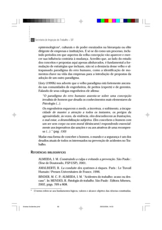 82 Secretaria de Inspeção do Trabalho – SIT
epistemológicos4
, culturais e de poder enraizados na hierarquia ou elite
dirigente de empresas e instituições. E só se dá como um processo, inclu-
indo períodos em que aspectos da velha concepção vão aparecer e exer-
cer sua influência contrária à mudança. Acredito que, ao lado do estudo
dos conceitos e propostas aqui apenas alinhavados, é fundamental a for-
mulação de estratégias que incluam, não só a denúncia desse velho e ul-
trapassado paradigma do erro humano, como a identificação de mo-
mentos-chave na vida das empresas para a introdução de propostas da
adoção de um outro paradigma.
Llory (1999b) nos adverte que o velho paradigma está fortemente ancora-
do nas comunidades de engenheiros, de peritos (experts) e de gerentes.
Falando de seus colegas engenheiros ele afirma:
“O paradigma do erro humano assenta-se sobre uma concepção
irrealista de homem que desafia os conhecimentos mais elementares da
Psicologia (...).
Os engenheiros esquecem o medo, a incerteza, o sofrimento, a incapa-
cidade de manter a atenção a todos os instantes, os perigos da
agressividade, às vezes, da violência, eles desconhecem as frustrações,
o mal-estar, a desmobilização subjetiva. Eles concebem o homem com
um ser sem corpo ou sem moral (désincarné) respondendo essencial-
mente aos imperativos das sanções e ou aos atrativos de uma recompen-
sa (...).” (pág. 150)
Mudar essa forma de conceber o homem, o mundo e a segurança é um dos
desafios atuais de todos os interessados na prevenção de acidentes no Tra-
balho.
REFERÊNCIAS BIBLIOGRÁFICAS
ALMEIDA, I. M. Construindo a culpa e evitando a prevenção. São Paulo :
(Tese de Doutorado, FSP-USP), 2001.
AMALBERTI, R. La conduite des systèmes à risques. Paris : Le Travail
Humain / Presses Universitaires de France, 1996.
BINDER, M. C. P.; ALMEIDA, I. M. “Acidentes do trabalho: acaso ou des-
caso”. In: MENDES, R. Patologia do trabalho. São Paulo : Editora Atheneu,
2002, págs. 769 a 808.
4
O termo refere-se aos fundamentos lógicos, valores e alcance objetivo das ciências constituídas.
Analise Acidentes.pmd 25/03/2004, 14:0382
 