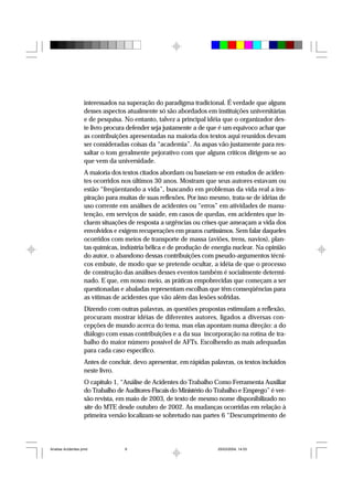 interessados na superação do paradigma tradicional. É verdade que alguns
desses aspectos atualmente só são abordados em instituições universitárias
e de pesquisa. No entanto, talvez a principal idéia que o organizador des-
te livro procura defender seja justamente a de que é um equívoco achar que
as contribuições apresentadas na maioria dos textos aqui reunidos devam
ser consideradas coisas da “academia”. As aspas vão justamente para res-
saltar o tom geralmente pejorativo com que alguns críticos dirigem-se ao
que vem da universidade.
A maioria dos textos citados abordam ou baseiam-se em estudos de aciden-
tes ocorridos nos últimos 30 anos. Mostram que seus autores estavam ou
estão “freqüentando a vida”, buscando em problemas da vida real a ins-
piração para muitas de suas reflexões. Por isso mesmo, trata-se de idéias de
uso corrente em análises de acidentes ou “erros” em atividades de manu-
tenção, em serviços de saúde, em casos de quedas, em acidentes que in-
cluem situações de resposta a urgências ou crises que ameaçam a vida dos
envolvidos e exigem recuperações em prazos curtíssimos. Sem falar daqueles
ocorridos com meios de transporte de massa (aviões, trens, navios), plan-
tas químicas, indústria bélica e de produção de energia nuclear. Na opinião
do autor, o abandono dessas contribuições com pseudo-argumentos técni-
cos embute, de modo que se pretende ocultar, a idéia de que o processo
de construção das análises desses eventos também é socialmente determi-
nado. E que, em nosso meio, as práticas empobrecidas que começam a ser
questionadas e abaladas representam escolhas que têm conseqüências para
as vítimas de acidentes que vão além das lesões sofridas.
Dizendo com outras palavras, as questões propostas estimulam a reflexão,
procuram mostrar idéias de diferentes autores, ligados a diversas con-
cepções de mundo acerca do tema, mas elas apontam numa direção: a do
diálogo com essas contribuições e a da sua incorporação na rotina de tra-
balho do maior número possível de AFTs. Escolhendo as mais adequadas
para cada caso específico.
Antes de concluir, devo apresentar, em rápidas palavras, os textos incluídos
neste livro.
O capítulo 1, “Análise de Acidentes do Trabalho Como Ferramenta Auxiliar
do Trabalho de Auditores-Fiscais do Ministério do Trabalho e Emprego” é ver-
são revista, em maio de 2003, de texto de mesmo nome disponibilizado no
site do MTE desde outubro de 2002. As mudanças ocorridas em relação à
primeira versão localizam-se sobretudo nas partes 6 “Descumprimento de
Analise Acidentes.pmd 25/03/2004, 14:039
 