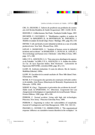 Caminhos da Análise em Acidentes de Trabalho – CAPÍTULO 3 83
CRU, D.; DEJOURS, C. Saberes de prudência nas profissões da constru-
ção civil. Revista Brasileira de Saúde Ocupacional, 1987, 15(59): 30-34.
DEJOURS, C. A falha humana. São Paulo : Fundação Getúlio Vargas, 1997.
DECORTIS, F.; CACCIABUE, C. “Modélisation cognitive et analyse de
l’activité”. In AMALBERTI, R.; de MONTMOLLIN, M.; THEUREAU, J.
Modèles en analyse du travail. Liège, France : Mardaga, 1991, págs. 85 a 118.
DWYER, T. Life and death at work. Industrial accidents as a case of socially
produced error. New York : Plenum Press, 1991.
LEPLAT, J.; RASMUSSEN, J.; “Analysis of human errors in industrial
incidents and accidents”. In RASMUSSEN, J.; DUNCAN, K.; LEPLAT, J.
New technology and human error. Chichester : John Wiley & Sons, 1987,
págs. 157 a 168.
LIMA, F. P. A.; ASSUNÇÃO, A. A. “Para uma nova abordagem da seguran-
ça do Trabalho”. In LIMA, F. P. A.; ASSUNÇÃO, A. A. Análise dos aciden-
tes Cia. de Aços Especiais Itabira. Belo Horizonte : Laboratório de
Ergonomia DEP/UFMG, setembro/2000, págs. 82 a 115.
LLORY, M. Acidentes industriais. O custo do silêncio. Rio de Janeiro :
MultiMais Editorial, 1999a.
LLORY, M. L’accident de la centrale nucléaire de Three Mile Island. Paris :
L’Harmattan, 1999b.
MUNIZ, H. P. Concepções dos operários da construção civil sobre aciden-
te do trabalho. João Pessoa: [Dissertação de Mestrado]. Departamento de
Educação : UFPB, 1993.
NEBOIT, M. (Org.). “Ergonomie et prévention des accidents du travail”.
(Table rond). In SPERANDIO, J-C. (Direction). L’ergonomie face aux
changements technologiques et organisationels du travail humain. Tolouse :
Octares Éditions, 1996, págs. 405 a 436.
PERROW, C. Normal accident. Living with high risk technologies.
Princeton, New Jersey : Princeton University Press, 1999.
PERROW, C. Organizing to reduce the vulnerabilities of complexitiy.
Journal of Contingencies and Crisis Management, 1999, 7(3): 150-155.
PRANSKY, G.; SNYDER, T. B.; HIMMELSTEIN, J. “The organizational
response: influence on cumulative trauma disorders in the workplace”. In
Analise Acidentes.pmd 25/03/2004, 14:0383
 