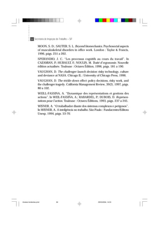 84 Secretaria de Inspeção do Trabalho – SIT
MOON, S. D.; SAUTER, S. L. Beyond biomechanics. Psychosocial aspects
of musculoskeletal disorders in office work. London : Taylor & Francis,
1996, págs. 251 a 262.
SPERANDIO, J. C. “Les processus cognitifs au cours du travail”. In
CAZAMIAN, P.; HUBAULT, F.; NOULIN, M. Traité d’ergonomie. Nouvelle
édition actualisée. Toulouse : Octares Édition, 1996, págs. 181 a 190.
VAUGHAN, D. The challenger launch decision: risky technology, culture
and deviance at NASA. Chicago IL : University of Chicago Press, 1996.
VAUGHAN, D. The trickle-down effect: policy decisions, risky work, and
the challenger tragedy. California Management Review, 39(2), 1997, págs.
80 a 102.
WEILL-FASSINA, A. “Dynamique des représentations et gestions des
actions”. In WEIL-FASSINA, A.; RABARDEL, P.; DUBOIS, D. Représen-
tations pour l’action. Toulouse : Octares Éditions, 1993, págs. 237 a 245.
WISNER, A. “O trabalhador diante dos sistemas complexos e perigosos”.
In WISNER, A. A inteligência no trabalho. São Paulo : Fundacentro/Editora
Unesp, 1994, págs. 53-70.
Analise Acidentes.pmd 25/03/2004, 14:0384
 