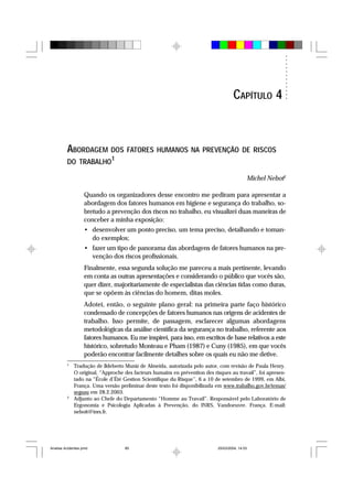 ABORDAGEM DOS FATORES HUMANOS NA PREVENÇÃO DE RISCOS
DO TRABALHO1
Michel Nebot2
Quando os organizadores desse encontro me pediram para apresentar a
abordagem dos fatores humanos em higiene e segurança do trabalho, so-
bretudo a prevenção dos riscos no trabalho, eu visualizei duas maneiras de
conceber a minha exposição:
• desenvolver um ponto preciso, um tema preciso, detalhando e toman-
do exemplos;
• fazer um tipo de panorama das abordagens de fatores humanos na pre-
venção dos riscos profissionais.
Finalmente, essa segunda solução me pareceu a mais pertinente, levando
em conta as outras apresentações e considerando o público que vocês são,
quer dizer, majoritariamente de especialistas das ciências tidas como duras,
que se opõem às ciências do homem, ditas moles.
Adotei, então, o seguinte plano geral: na primeira parte faço histórico
condensado de concepções de fatores humanos nas origens de acidentes de
trabalho. Isso permite, de passagem, esclarecer algumas abordagens
metodológicas da análise científica da segurança no trabalho, referente aos
fatores humanos. Eu me inspirei, para isso, em escritos de base relativos a este
histórico, sobretudo Monteau e Pham (1987) e Cuny (1985), em que vocês
poderão encontrar facilmente detalhes sobre os quais eu não me detive.
1
Tradução de Ildeberto Muniz de Almeida, autorizada pelo autor, com revisão de Paula Henry.
O original, “Approche des facteurs humains en prévention des risques au travail”, foi apresen-
tado na “École d’Été Gestion Scientifique du Risque”, 6 a 10 de setembro de 1999, em Albi,
França. Uma versão preliminar deste texto foi disponibilizada em www.trabalho.gov.br/temas/
segsau em 28.2.2003.
2
Adjunto ao Chefe do Departamento “Homme au Travail”. Responsável pelo Laboratório de
Ergonomia e Psicologia Aplicadas à Prevenção, do INRS, Vandoeuvre. França. E-mail:
neboit@inrs.fr.
CAPÍTULO 4
Analise Acidentes.pmd 25/03/2004, 14:0385
 