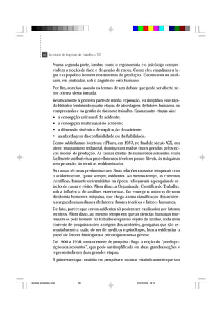 86 Secretaria de Inspeção do Trabalho – SIT
Numa segunda parte, lembro como o ergonomista e o psicólogo compre-
endem a noção de risco e de gestão de riscos. Como eles visualizam o lu-
gar e o papel do homem nos sistemas de produção. E como eles os anali-
sam, em particular, sob o ângulo do erro humano.
Por fim, concluo usando os termos de um debate que pode ser aberto so-
bre o tema desta jornada.
Relativamente à primeira parte de minha exposição, eu simplifico esse rápi-
do histórico lembrando quatro etapas de abordagens de fatores humanos na
compreensão e na gestão de riscos no trabalho. Essas quatro etapas são:
• a concepção unicausal do acidente;
• a concepção multicausal do acidente;
• a dimensão sistêmica de explicação do acidente;
• as abordagens da confiabilidade ou da fiabilidade.
Como sublinharam Monteau e Pham, em 1987, no final do século XIX, em
pleno maquinismo industrial, dominavam mal os riscos gerados pelos no-
vos modos de produção. As causas diretas de numerosos acidentes eram
facilmente atribuíveis a procedimentos técnicos pouco fiáveis, às máquinas
sem proteção, às técnicas maldominadas.
As causas técnicas predominavam. Suas relações causais e temporais com
o acidente eram, quase sempre, evidentes. Ao mesmo tempo, as correntes
científicas, bastante deterministas na época, reforçavam a pesquisa de re-
lação de causa e efeito. Além disso, a Organização Científica do Trabalho,
sob a influência de análises exterioristas, faz emergir o anúncio de uma
dicotomia homem x máquina, que chega a uma classificação dos aciden-
tes segundo duas classes de fatores: fatores técnicos e fatores humanos.
De fato, parece que certos acidentes só podem ser explicados por fatores
técnicos. Além disso, ao mesmo tempo em que as ciências humanas inte-
ressam-se pelo homem no trabalho enquanto objeto de análise, toda uma
corrente de pesquisa sobre a origem dos acidentes, pesquisas que são es-
sencialmente a razão de ser de médicos e psicólogos, busca evidenciar o
papel de fatores fisiológicos e psicológicos nessa gênese.
De 1900 a 1950, uma corrente de pesquisa chega à noção de “predispo-
sição aos acidentes”, que pode ser simplificada em duas grandes noções e
representada em duas grandes etapas.
A primeira etapa consistiu em pesquisar e mostrar estatisticamente que um
Analise Acidentes.pmd 25/03/2004, 14:0386
 