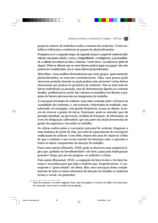 Caminhos da Análise em Acidentes de Trabalho – CAPÍTULO 4 87
pequeno número de indivíduos sofria a maioria dos acidentes. Certos tra-
balhos evidenciam a existência de grupos de pluriacidentados.
Pesquisou-se (é a segunda etapa, da segunda noção) o papel de variáveis indi-
viduais, tais quais a idade, o sexo, a fatigabilidade, a inteligência, a personalida-
de, a atitude em relação ao risco, a famosa “correr riscos” ou arriscar-se (prise de
risque). Pode-se afirmar que se esses fatores podem jogar um papel, eles não
podem ser considerados, em si, como fatores preponderantes.
Além disso, certas análises demonstraram que esses grupos, aparentemente
pluriacidentados, se renovam constantemente. Aliás, uma pessoa pode
atravessar períodos durante os quais podem estar presentes3
certos fatores
situacionais que podem ser geradores de acidentes. Não se trata mais de
fatores individuais ou pessoais, mas de determinantes ligados ao contexto
familiar, profissional ou social. Isso orientou os trabalhos em direção à pes-
quisa de fatores psicossociais na insegurança do trabalho.
A concepção tecnicista de acidente, uma visão centrada sobre o homem na
causalidade dos acidentes, é, não-somente, reducionista da realidade, mas,
sobretudo, só conseguiu, com grande freqüência, acusar as vítimas, ao in-
vés de renovar a gestão de riscos. Entretanto, pode-se entender que ela
permitiu introduzir, na prevenção, medidas de formação, de informação, às
vezes de designação (affectation), que são parte das atuais ferramentas de
gestão da segurança e da saúde no trabalho.
As críticas endereçadas à concepção unicausal de acidente chegaram a
uma mudança de ponto de vista, por meio do aparecimento de concepções
multicausais de acidente. Com efeito, depois dos anos 50, impôs-se a idéia
de que o acidente é um evento nascido da interação entre o operador e
todos os outros componentes da situação de trabalho.
Para certos autores (Heinrich, 1950), pode-se descrever uma seqüência ló-
gica que, partindo da hereditariedade e do meio, passa pela inadequação
pessoal e chega, por um ato perigoso, ao acidente e à lesão.
Para outros (Raymond, 1952), a conjunção do fator técnico e do fator hu-
mano é necessária para que haja o acidente que, freqüentemente, é con-
seqüente a “gesto nefasto” da vítima. Mas, essa concepção deixa comple-
tamente de lado os outros elementos da situação de trabalho (o ambiente
técnico e social, em particular).
3
Nota da tradução: no texto original a frase está incompleta. O trecho em itálico foi acrescenta-
do tomando como base o sentido do parágrafo.
Analise Acidentes.pmd 25/03/2004, 14:0387
 