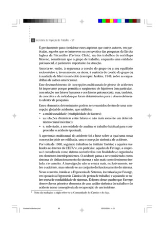 88 Secretaria de Inspeção do Trabalho – SIT
É precisamente para considerar esses aspectos que outros autores, em par-
ticular, aqueles que se inscrevem na perspectiva das pesquisas da Escola
Inglesa da Psicanálise (Tavistoc Clinic), ou dos trabalhos do sociólogo
Moreno, consideram que o grupo de trabalho, enquanto uma entidade
psicossocial, é parâmetro importante da situação.
Associa-se, então, à segurança a coesão do grupo ou a seu equilíbrio
sociométrico e, inversamente, os riscos, à ausência de coesão do grupo ou
à ausência de líder reconhecido (exemplo: Jenkins, 1948, sobre as esqua-
drilhas de aviões americanos).
Esse desenvolvimento de concepções multicausais de gênese de acidentes
foi importante porque permitiu o surgimento de hipóteses (em particular,
com relação aos fatores humanos e aos fatores psicossociais), mas, também,
de conceitos e de métodos que foram determinantes para o desenvolvimen-
to ulterior de pesquisas.
Esses elementos determinantes podem ser resumidos dentro de uma con-
cepção global de acidentes, que sublinha:
• a multicausalidade (multiplicidade de fatores);
• as relações dinâmicas entre fatores e não mais somente um determi-
nismo causal mecânico;
• e, sobretudo, a necessidade de analisar o trabalho habitual para com-
preender o acidente (pontual).
A apreensão multicausal do acidente foi a base sobre a qual uma nova
concepção pôde ser edificada, uma concepção sistêmica de acidente.
Por volta de 1960, seguindo trabalhos do Instituto Tavistoc e aqueles rea-
lizados no interior da CECA4
e, em particular, aqueles de Faverge, a empre-
sa é considerada como sistema sociotécnico com finalidades e organizada
em elementos interdependentes. O acidente passa a ser considerado como
sintoma de disfuncionamento do sistema e não mais como fenômeno iso-
lado, circunscrito. A investigação não se centra mais, exclusivamente, so-
bre o acidente, mas estende-se ao conjunto do funcionamento do sistema.
Nesse contexto, instala-se a Ergonomia de Sistemas, incentivada por Faverge,
em oposição à Ergonomia Clássica (de postos de trabalho) e apoiando-se so-
bre teoria de confiabilidade de sistemas. É dentro desse quadro que Faverge
desenvolve os primeiros elementos de uma análise sistêmica do trabalho e do
acidente como conseqüência da recuperação de um incidente.
4
Nota da tradução: a sigla refere-se à Comunidade do Carvão e do Aço.
Analise Acidentes.pmd 25/03/2004, 14:0388
 