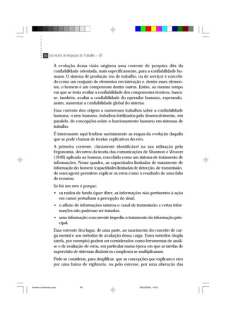 90 Secretaria de Inspeção do Trabalho – SIT
A evolução dessa visão originou uma corrente de pesquisa dita da
confiabilidade orientada, mais especificamente, para a confiabilidade hu-
mana. O sistema de produção (ou de trabalho, ou de serviço) é concebi-
do como um conjunto de elementos em interação e, dentre esses elemen-
tos, o homem é um componente dentre outros. Então, ao mesmo tempo
em que se tenta avaliar a confiabilidade dos componentes técnicos, busca-
se, também, avaliar a confiabilidade do operador humano, esperando,
assim, aumentar a confiabilidade global do sistema.
Essa corrente deu origem a numerosos trabalhos sobre a confiabilidade
humana, o erro humano, trabalhos fertilizados pelo desenvolvimento, em
paralelo, de concepções sobre o funcionamento humano em sistemas de
trabalho.
É interessante aqui lembrar sucintamente as etapas da evolução daquilo
que se pode chamar de teorias explicativas do erro.
A primeira corrente, claramente identificável na sua utilização pela
Ergonomia, decorreu da teoria das comunicações de Shannon e Weaver
(1949) aplicada ao homem, concebido como um sistema de tratamento de
informações. Nesse quadro, as capacidades limitadas de tratamento de
informação do homem (capacidades limitadas de detecção, de transmissão,
de estocagem) permitem explicar os erros como o resultado de uma falta
de recursos.
Se há um erro é porque:
• os ruídos de fundo (quer dizer, as informações não-pertinentes à ação
em curso) perturbam a percepção do sinal;
• o afluxo de informações saturou o canal de transmissão e certas infor-
mações não puderam ser tratadas;
• uma informação concorrente impediu o tratamento da informação prin-
cipal.
Essa corrente deu lugar, de uma parte, ao nascimento do conceito de car-
ga mental e aos métodos de avaliação dessa carga. Esses métodos (dupla
tarefa, por exemplo) podem ser considerados como ferramentas de análi-
se e de avaliação de erros, em particular numa época em que as tarefas de
supervisão de sistemas dinâmicos complexos se multiplicaram.
Pode-se considerar, para simplificar, que as concepções que explicam o erro
por uma baixa de vigilância, ou pelo estresse, por uma alteração das
Analise Acidentes.pmd 25/03/2004, 14:0390
 
