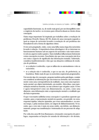 Caminhos da Análise em Acidentes de Trabalho – CAPÍTULO 4 91
capacidades funcionais, ou, de modo mais geral, por um desequilíbrio entre
a exigência da tarefa e os recursos para efetuá-la situam-se dentro dessa
concepção.
Outra etapa importante foi inspirada por trabalhos sobre a resolução de
problemas (Newell e Simon, 60-70), dentro de uma concepção segundo a
qual as etapas de raciocínio levando à resolução de um problema são
formalizáveis sob a forma do algoritmo ótimo.
O erro será pesquisado, então, como uma falha numa etapa dos raciocínios
levando à solução. A importância dessa abordagem é de se interessar no
funcionamento humano sob seu aspecto de raciocínio e não mais somen-
te sob seu aspecto reativo-passivo. Esses trabalhos influenciaram fortemente
certas concepções recentes. Seus limites são que essa concepção não leva
em conta o aspecto de significado das informações tratadas. Sobretudo,
considera insuficientemente o fato que nas situações cotidianas de resolu-
ção de problema:
• se a solução é conhecida, o que se utiliza são os automatismos e não os
raciocínios;
• se a solução não é conhecida, o que se usa são, de preferência, as
heurísticas. Muito mais do que os raciocínios seqüenciais programados.
Um terceiro tipo de concepção, proposto também pelos psicólogos, consiste
em considerar as informações que nós temos na memória, não necessaria-
mente como uma correspondência da realidade, mas como uma represen-
tação mental, um objeto interiorizado, um modelo. Além disso, essa repre-
sentação mental na memória, ou esse schema é que vai guiar a ação. O erro
é agora interpretável como um distanciamento, ou antes, como uma
distorção, uma deformação entre a representação mental e a realidade que
ela busca representar.
O que é necessário sublinhar nessa concepção é o paradoxo aparente que
consiste, para a representação mental em questão, em permitir, às vezes,
respostas rápidas, soluções ajustadas, por vezes automatizadas e, ao mes-
mo tempo, e pelas mesmas razões, ser origem de disfuncionamento. Vê-se,
então, que o erro não é mais em senso estrito, um defeito, um disfuncio-
namento, porque sua manifestação é testemunha de um processo de adap-
tação.
Por volta dos anos 80 Jens Rasmussen, retomando concepções de psicó-
logos, esquematiza as funções de tomada de informação e de decisão,
Analise Acidentes.pmd 25/03/2004, 14:0391
 