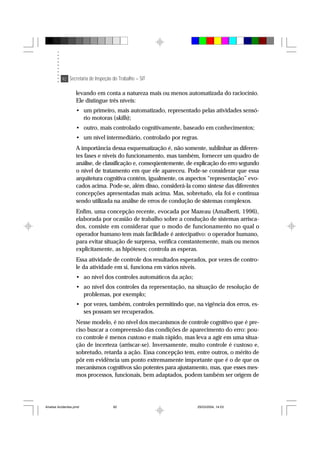 92 Secretaria de Inspeção do Trabalho – SIT
levando em conta a natureza mais ou menos automatizada do raciocínio.
Ele distingue três níveis:
• um primeiro, mais automatizado, representado pelas atividades sensó-
rio motoras (skills);
• outro, mais controlado cognitivamente, baseado em conhecimentos;
• um nível intermediário, controlado por regras.
A importância dessa esquematização é, não somente, sublinhar as diferen-
tes fases e níveis do funcionamento, mas também, fornecer um quadro de
análise, de classificação e, conseqüentemente, de explicação do erro segundo
o nível de tratamento em que ele apareceu. Pode-se considerar que essa
arquitetura cognitiva contém, igualmente, os aspectos “representação” evo-
cados acima. Pode-se, além disso, considerá-la como síntese das diferentes
concepções apresentadas mais acima. Mas, sobretudo, ela foi e continua
sendo utilizada na análise de erros de condução de sistemas complexos.
Enfim, uma concepção recente, evocada por Mazeau (Amalberti, 1996),
elaborada por ocasião de trabalho sobre a condução de sistemas arrisca-
dos, consiste em considerar que o modo de funcionamento no qual o
operador humano tem mais facilidade é antecipativo: o operador humano,
para evitar situação de surpresa, verifica constantemente, mais ou menos
explicitamente, as hipóteses; controla as esperas.
Essa atividade de controle dos resultados esperados, por vezes de contro-
le da atividade em si, funciona em vários níveis.
• ao nível dos controles automáticos da ação;
• ao nível dos controles da representação, na situação de resolução de
problemas, por exemplo;
• por vezes, também, controles permitindo que, na vigência dos erros, es-
ses possam ser recuperados.
Nesse modelo, é no nível dos mecanismos de controle cognitivo que é pre-
ciso buscar a compreensão das condições de aparecimento do erro: pou-
co controle é menos custoso e mais rápido, mas leva a agir em uma situa-
ção de incerteza (arriscar-se). Inversamente, muito controle é custoso e,
sobretudo, retarda a ação. Essa concepção tem, entre outros, o mérito de
pôr em evidência um ponto extremamente importante que é o de que os
mecanismos cognitivos são potentes para ajustamento, mas, que esses mes-
mos processos, funcionais, bem adaptados, podem também ser origem de
Analise Acidentes.pmd 25/03/2004, 14:0392
 