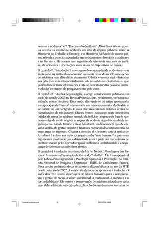 normas e acidentes” e 7 “Recomendações finais”. Além disso, o texto abor-
da o tema da análise de acidentes em sites de órgãos públicos, como o
Ministério do Trabalho e Emprego e o Ministério da Saúde de outros paí-
ses, relembra aspectos abordados em treinamentos oferecidos a auditores
e na literatura. Há anexos com sugestões de sites úteis em casos de análi-
ses de acidentes e orientações sobre o uso de dispositivos de busca.
O capítulo 2, “Introdução à abordagem de concepções de acidentes e suas
implicações na análise desses eventos” apresenta de modo sucinto concepções
de acidentes mais difundidas atualmente. O leitor encontra aqui referências
aos principais conceitos adotados em cada uma delas e referências em que
poderá buscar mais informações. Trata-se de texto inédito baseado em in-
trodução de projeto de pesquisa escrito pelo autor.
O capítulo 3, “Quebra de paradigma” é artigo anteriormente publicado, no
início do ano de 2002, na Revista Proteção, que, gentilmente, permitiu sua
inclusão nessa coletânea. Essa versão diferencia-se do artigo apenas pela
incorporação de “errata” apresentada em número posterior da Revista e
acréscimo de um parágrafo. O autor discorre com mais detalhes acerca de
contribuições de três autores: Charles Perrow, sociólogo norte-americano
criador da teoria do acidente normal; Michel Llory, engenheiro francês que
desenvolve de modo original as noções de acidente organizacional e de se-
gurança no chão de fábrica; e René Amalberti, médico francês que desen-
volve a idéia de gestão cognitiva dinâmica como um dos fundamentos da
segurança de sistemas. Chamo a atenção dos leitores para a crítica de
Amalberti à ênfase em aspectos negativos do “erro humano” e para seus
argumentos mostrando que a detecção de erros é parte dos mecanismos de
controle usados pelos operadores para melhorar a confiabilidade e a segu-
rança de sistemas sociotécnicos abertos.
O capítulo 4 é tradução de palestra de Michel Neboit “Abordagem dos Fa-
tores Humanos na Prevenção de Riscos do Trabalho”. Ele é o responsável
pelo Laboratório Ergonomia e Psicologia Aplicadas à Prevenção, do Insti-
tuto Nacional de Pesquisa e Segurança – INRS, de Vandoeuvre, França.
Uma versão preliminar desse texto estava disponibilizada no site do MTE
desde outubro de 2002. A versão atual procurou aprimorar a tradução. O
autor descreve quatro abordagens de fatores humanos para a compreen-
são e gestão de riscos, a saber: a unicausal, a multicausal, a sistêmica e a
da confiabilidade. Ele mostra a compreensão de acidente adotada em cada
uma delas e historia as teorias de explicação do erro humano: tomadas de
Analise Acidentes.pmd 25/03/2004, 14:0310
 