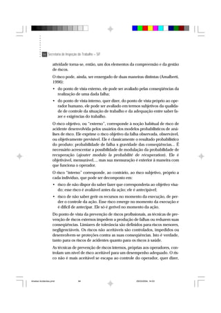 94 Secretaria de Inspeção do Trabalho – SIT
atividade torna-se, então, um dos elementos da compreensão e da gestão
de riscos.
O risco pode, ainda, ser enxergado de duas maneiras distintas (Amalberti,
1996):
• do ponto de vista externo, ele pode ser avaliado pelas conseqüências da
realização de uma dada falha;
• do ponto de vista interno, quer dizer, do ponto de vista próprio ao ope-
rador humano, ele pode ser avaliado em termos subjetivos da qualida-
de de controle da situação de trabalho e da adequação entre saber fa-
zer e exigências do trabalho.
O risco objetivo, ou “externo”, corresponde à noção habitual de risco de
acidente desenvolvida pelos usuários dos modelos probabilísticos de aná-
lises de risco. Ele exprime o risco objetivo da falha observada, observável,
ou objetivamente previsível. Ele é classicamente o resultado probabilístico
do produto: probabilidade de falha x gravidade das conseqüências... É
necessário acrescentar a possibilidade de modulação da probabilidade de
recuperação (ajouter modulo la probabilité de récuperation). Ele é
objetivável, mensurável..., mas sua mensuração é exterior à maneira com
que funciona o operador.
O risco “interno” corresponde, ao contrário, ao risco subjetivo, próprio a
cada indivíduo, que pode ser decomposto em:
• risco de não dispor do saber fazer que corresponderia ao objetivo visa-
do; esse risco é avaliável antes da ação; ele é antecipável;
• risco de não saber gerir os recursos no momento da execução, de per-
der o controle da ação. Esse risco emerge no momento da execução e
é difícil de antecipar. Ele só é gerível no momento da ação.
Do ponto de vista da prevenção de riscos profissionais, as técnicas de pre-
venção de riscos externos impedem a produção de falhas ou reduzem suas
conseqüências. Limiares de tolerância são definidos para riscos menores,
negligenciáveis. Os riscos não aceitáveis são controlados, impedidos ou
desenvolvem-se proteções contra as suas conseqüências. Isto é verdade,
tanto para os riscos de acidentes quanto para os riscos à saúde.
As técnicas de prevenção de riscos internos, próprias aos operadores, con-
trolam um nível de risco aceitável para um desempenho adequado. O ris-
co não é mais aceitável se escapa ao controle do operador, quer dizer,
Analise Acidentes.pmd 25/03/2004, 14:0394
 