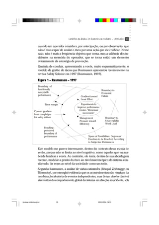 Caminhos da Análise em Acidentes de Trabalho – CAPÍTULO 4 95
quando um operador considera, por antecipação, ou por observação, que
não é mais capaz de anular o risco por uma ação que ele conhece. Nesse
caso, não é mais a freqüência objetiva que conta, mas a saliência dos in-
cidentes na memória do operador, que se torna então um elemento
determinante da estratégia de prevenção.
Gostaria de concluir, apresentando a vocês, muito esquematicamente, o
modelo de gestão de riscos que Rasmussen apresentou recentemente na
revista Safety Science em 1997 (Rasmussen, 1997).
Figura 1 – Rasmussen – 1997
Boundary to
Economic
FailureGradient toward
Least Effort
Experiments to
improve performance
creates “Brownian
movement”
Management
Pressure toward
Efficiency
Boundary to
Unacceptable
Word Load
Space of Possibilities: Degress of
Freedom to be Resolved According
to Subjective Preferences
Resulting
perceived
boundary of
performance
Counter gradient
from complaigns
for safety culture
Error margin
Boundary of
functionally
acceptable
performance
Este modelo me parece interessante, dentro do contexto dessa escola de
verão, porque não se limita ao nível cognitivo, como aqueles que eu aca-
bei de lembrar a vocês. Ao contrário, ele tenta, dentro de sua abordagem
recente, modelar a gestão do risco ao nível macroscópico do sistema con-
siderado. Às vezes ao nível da sociedade como um todo.
Segundo Rasmussen, a análise de várias catástrofes (Bhopal, Zeebrugge ou
Tchernobyl, por exemplo) evidencia que os acontecimentos não resultam da
combinação aleatória de eventos independentes, mas de um desvio (dérive)
sistemático do comportamento global do sistema em direção ao acidente, sob
Analise Acidentes.pmd 25/03/2004, 14:0395
 