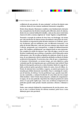96 Secretaria de Inspeção do Trabalho – SIT
a influência de uma pressão, de uma contrainte7
, em favor da relação custo
x eficácia, dentro de um contexto (ambiente) fortemente competitivo.
Dentro dessa situação, Rasmussen considera como fundamental a interação
das conseqüências das decisões tomadas pelos diferentes atores do sistema,
dentro do seu contexto habitual de trabalho, cada um dos atores tendo fortes
chances de sofrer a mesma exigência da “tensão” ligada à competitividade.
Tomando o exemplo do acidente do ferry boat, em Zeebrugge, ele mostra
que cada ator/decisor do sistema (nessa circunstância cada pessoa do navio,
mas também os responsáveis pelas decisões anteriores ao acidente), procu-
rou, localmente, pelo seu subsistema, pois, em diferentes momentos, e em
pólos de decisão diferentes, cada ator procurou otimizar essa relação custo
x eficácia, preparando, por consequência, o estágio de disfuncionamento
grave. Ele considera, paralelamente, que ninguém pode ter uma representa-
ção completa do estado do sistema e que cada um julga o acerto de suas
decisões considerando que as defesas, as paradas a serem feitas pelos outros
efetivamente o são. Ele acredita na hipótese da existência, dentro de um sis-
tema, de um afastamento (dérive) natural das atividades na direção de limites
aceitáveis de desempenho. E acrescenta a isso o fato de que o comportamen-
to humano é determinado, ao mesmo tempo, por seus objetivos e pelas
contraintes que lhe são impostas para que a performance seja aceitável. Esses
limites de desempenho pertencem a vários domínios: limites de carga de tra-
balho aceitáveis (pelos operadores), limites de custos, riscos de falhas, etc.
Dentro de sistemas bem concebidos e seguros, as maiores precauções são
tomadas para definir claramente esses limites. Essa é a estratégia de constru-
ção de barreiras, de defesas. Um dos problemas é que, quando essas defe-
sas são construídas, a violação localmente de uma delas não tem sempre
efeito imediato e visível. Dentro dessas situações, os limites do comportamen-
to seguro, de um ator particular, dependem das violações possíveis de outros
atores. É o que pode explicar que, nesse caso, as defesas se degenerem em
particular quando existe pressão visando aumentar a eficácia e diminuir o
custo.
Então, uma variação habitual do comportamento de um dos atores, mes-
mo se esta é aceitável dentro do sistema nominal, pode levar a uma
disfunção grave não-previsível.
7
Vide nota 6.
Analise Acidentes.pmd 25/03/2004, 14:0396
 