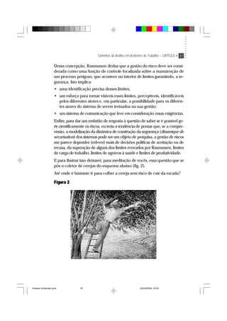 Caminhos da Análise em Acidentes de Trabalho – CAPÍTULO 4 97
Dessa concepção, Rasmussen deduz que a gestão do risco deve ser consi-
derada como uma função de controle focalizada sobre a manutenção de
um processo perigoso, que acontece no interior de limites garantindo, a se-
gurança. Isto implica:
• uma identificação precisa desses limites;
• um esforço para tornar visíveis esses limites, perceptíveis, identificáveis
pelos diferentes atores e, em particular, a possibilidade para os diferen-
tes atores do sistema de serem treinados na sua gestão;
• um sistema de comunicação que leve em consideração essas exigências.
Enfim, para dar um embrião de resposta à questão de saber se é possível ge-
rir cientificamente os riscos, eu teria a tendência de pensar que, se a compre-
ensão, a modelização da dinâmica de construção da segurança (dinamique de
sécurisation) dos sistemas pode ser um objeto de pesquisa, a gestão de riscos
me parece depender (relever) mais de decisões políticas de aceitação ou de
recusa, da superação de alguns dos limites evocados por Rasmussen, limites
de carga de trabalho, limites de agravos à saúde e limites de produtividade.
E para ilustrar isso deixarei, para meditação de vocês, essa questão que se
pôs o coletor de cerejas do esquema abaixo (fig. 2).
Até onde é bastante ir para colher a cereja sem risco de cair da escada?
Figura 2
Analise Acidentes.pmd 25/03/2004, 14:0397
 