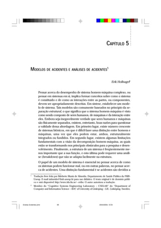 MODELOS DE ACIDENTES E ANÁLISES DE ACIDENTES1
Erik Hollnagel2
Pensar acerca do desempenho de sistema homem-máquina complexo, ou
pensar em sistemas em si, implica formar conceitos sobre como o sistema
é constituído e de como as interações entre as partes, ou componentes,
devem ser apropriadamente descritas. Em síntese, estabelecer um mode-
lo de sistema. Tais modelos são comumente baseados no princípio da se-
paração estrutural, o que significa que o sistema homem-máquina é visto
como sendo composto de seres humanos, de máquinas e da interação entre
eles. Embora seja inegavelmente verdade que seres humanos e máquinas
são fisicamente separados, existem, entretanto, boas razões para questionar
a validade dessa abordagem. Em primeiro lugar, existe número crescente
de sistemas biônicos, em que é difícil fazer uma distinção entre homens e
máquinas, uma vez que eles podem estar, ambos, estruturalmente
integrados ou fundidos. Em segundo lugar, existem algumas limitações
fundamentais com a visão da decomposição homem-máquina, as quais
estão se transformando nos principais obstáculos para a pesquisa e desen-
volvimento. Finalmente, a estrutura de um sistema é freqüentemente me-
nos importante que a sua função, e esta última pode requerer uma análi-
se (breakdown) que não se adapta facilmente na estrutura.
O papel de um modelo de sistema é essencial no pensar acerca de como
os sistemas podem funcionar mal, ou em outras palavras, no pensar acer-
ca de acidentes. Uma distinção fundamental é se acidentes são devidos a
1
Tradução livre feita por Ildeberto Muniz de Almeida. Departamento de Saúde Pública da FMB-
Unesp. E-mail ialmeida@fmb.unesp.br para uso didático. O texto original é de domínio públi-
co e está disponível http://www.ida.liu.se/~eriho. O autor autorizou a tradução.
2
Membro do “Cognitive Systems Engineering Laboratory – CSELAB” do “Department of
Computer and Information Science – IDA” of University of Linköping – LIU. Linköping, Sweden.
CAPÍTULO 5
Analise Acidentes.pmd 25/03/2004, 14:0399
 