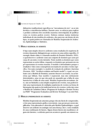 100 Secretaria de Inspeção do Trabalho – SIT
disfunções (malfunctions) específicas ou “mecanismos de erro”, ou se são
devidos a coincidências infelizes. Durante anos, os esforços para explicar
e predizer acidentes têm envolvido maneiras estereotipadas de justificar
como os eventos podem ocorrer. Embora existam muitas instâncias
individuais de tais modelos de acidentes, eles parecem cair dentro de três
tipos, os quais podem ser chamados de Modelos Seqüenciais de Aciden-
tes, Epidemiológico e Sistêmico.
1. MODELO SEQÜENCIAL DE ACIDENTES
O tipo mais simples descreve acidentes como resultados de seqüência de
eventos claramente distinguíveis que ocorrem em uma ordem específica. O
exemplo clássico disto é o chamado modelo do Dominó (Heinrich, 1931),
o qual descreve o acidente como um conjunto de dominós que caem por
causa de um único evento iniciador. Neste modelo os dominós que caem
representam as ações falhas, enquanto os dominós que permanecem em
pé representam os eventos normais. O modelo é determinístico porque o
resultado é visto como conseqüência necessária de um único evento espe-
cífico. Um outro exemplo é o modelo de evolução do acidente e barreiras
(Svenson, 1991 “Accident evolution and barrier model”), o qual, em con-
traste com o Modelo de Dominós, somente descreve os eventos, ou as bar-
reiras que falham. Esse modelo é seqüencial, mas não estritamente
determinístico, uma vez que não pode ser assumido que a falha de uma
barreira leve à falha de uma outra. Modelos Seqüenciais necessitam, cla-
ro, não ser limitados a uma simples seqüência de eventos, mas podem in-
cluir uma representação de múltiplas seqüências de eventos na forma de
hierarquias tais quais as da tradicional árvore de eventos e redes tais como
o Modelo de Caminhos Críticos. (Programa de Avaliação e Revisão Técnica
ou PERT “Programme Evaluation and Review Technique”) ou rede Petri.
2. MODELOS EPIDEMIOLÓGICOS DE ACIDENTES
Modelos Seqüenciais são atraentes porque eles são fáceis de compreender,
e têm uma representação gráfica conveniente, mas pecam por serem sim-
plificados. Uma alternativa é oferecida pelo Modelo Epidemiológico, o qual
descreve um acidente em analogia com uma doença, isto é, como resultado
de uma combinação de fatores. Alguns desses fatores são manifestos e al-
guns são latentes, e acidentes parecem acontecer quando um número su-
Analise Acidentes.pmd 25/03/2004, 14:03100
 