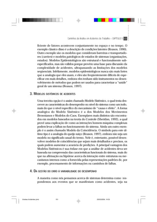Caminhos da Análise em Acidentes de Trabalho – CAPÍTULO 5 101
ficiente de fatores acontecem conjuntamente no espaço e no tempo. O
exemplo clássico disso é a descrição de condições latentes (Reason, 1990).
Outro exemplo são os modelos que consideram barreiras e transportado-
res (carriers) e modelos patológicos de estados de sistemas (organizações,
estados). Modelos Epidemiológicos são estrutural e funcionalmente sub-
especificados, mas são válidos porque provêm uma base para discussão da
complexidade de acidentes, ultrapassando as limitações dos modelos
seqüenciais. Infelizmente, modelos epidemiológicos nunca são mais fortes
que a analogia que eles usam, e eles são freqüentemente difíceis de espe-
cificar em mais detalhes, embora eles tenham sido instrumentos no desen-
volvimento de métodos que podem ser usados para caracterizar a “saúde”
geral de um sistema (Reason, 1997).
3. MODELOS SISTÊMICOS DE ACIDENTES
Uma terceira opção é o assim chamado Modelo Sistêmico, o qual tenta des-
crever as características do desempenho no nível do sistema como um todo,
mais do que o nível específico do mecanismo de “causa e efeito”. A forma
analógica do Modelo Sistêmico é a dos Modelos dos Movimentos
Brownianos e Modelos do Caos. Exemplares mais distintos são encontra-
dos em modelos baseados na teoria do Controle (Sheridan, 1992), a qual
provê uma explicação de como as interações homem máquina complexas
podem levar a falhas no funcionamento do sistema. Ainda um outro exem-
plo é o assim chamado Modelo da Coincidência. O símbolo para este úl-
timo tipo é a analogia do queijo suíço (Reason, 1997), embora não seja um
modelo no significado usual do termo. Nele é, entretanto, possível desen-
volver modelos de coincidências que sejam mais detalhados e precisos, os
quais podem aumentar a acurácia de predições. A principal vantagem dos
Modelos Sistêmicos é sua ênfase em que a análise de acidentes deva ser
baseada na compreensão das características funcionais do sistema, mais do
que na afirmação ou hipótese acerca da interação entre estruturas ou me-
canismos internos como a fornecida pelas representações padrões de, por
exemplo, processamento de informações ou caminhos de falhas.
4. DA GESTÃO DO ERRO À VARIABILIDADE DO DESEMPENHO
A maneira como nós pensamos acerca de sistemas determina como res-
pondemos aos eventos que se manifestam como acidentes, seja na
Analise Acidentes.pmd 25/03/2004, 14:03101
 