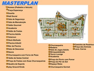 1 1 Acesso     (Pedestre e Veículo)
 2
     Praça Esperança
 3   Guarita                                                                     2

 4 Hall   Social                                                            1                                                30
                                                                                 3
                                                                                                                        29
                                                                                                                             31
 5    Sala de Segurança                                                                                            28
                                                                                                                              32
                                               34
 6    Sala de Manutenção                                4               4                         4        4
                                                                5 6                   9
                                                                                  4       4           25
 7    Salão Gourmet                                                                1713
                                                                                            10                               33
                                                                                        12 11
                                                                                161514
 8    Academia                                                                   18
                                                                                        21 23
                                                                                                  4        4
                                                    4           4                   19                26
                                                            7                           20 22
 9    Salão de Festas
 10   Piscina Adulta                                4       8
                                                                                     4
                                                                                         24
                                                                                              4   4 27         4
                                                    1               4
 11   Solarium
 12 Deck   Molhado
 13 Piscina    Infantil
                                                                                                  32 Caminho  de Pesdrisco
                                                            22 Churrasqueira
 14 Bar   da Piscina                                                                              33 Praça dos Animais
                                                            23 Redário
 15 Sala   de Descanso                                                                            34 Lava- Carros
                                                            24 Sala de Jogos Adulto
 16 Sauna                                                   25 Brinquedolândia
                                                            26 Tecno Lounge
 17 Churrasqueira         com Forno de Pizza
                                                            27Academia
 18 Salão   de festas Central
                                                            28 Praça do Picnic com Pomar
 19 Praça   de Festas com Duas Churrasqueiras               29 Praça do Pôr do Sol
 20 Quadra     de Esporte                                   30 Espaço Relax

 21 play   Graund Kinds                                     31 Churrasqueira             Gormet
 