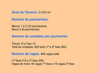 Área do Terreno: 31.574 m²

Número de pavimentos:

Blocos 1,2,3 (10 pavimentos)
Bloco 4 (9 pavimentos)

Número de unidades por pavimento:

Térreo 10 e Tipo 12
Total de unidades: 920 total (1ª e 2ª fase 460)

Número de vagas: 848 vagas total

(1ª fase 412 e 2ª fase 436)
Vagas de moto: 40 vagas 1ª fase e 16 vagas 2ª fase
 
