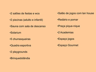 •2 salões de festas e wcs         •Salão de jogos com lan house

•2 piscinas (adulto e infantil)   •Redário e pomar

•Sauna com sala de descanso       •Praça pique-nique

•Solarium                         •2 Academias

•5 churrasqueiras                 •Espaço jogos

•Quadra esportiva                 •Espaço Gourmet

•2 playgrounds

•Brinquedolândia
 