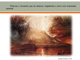 Pinta-se o momento que se observa, registando-o como uma impressão
pessoal.




                                                    Erupção do Vesúvio, Turner
 