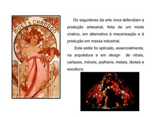 Os seguidores da arte nova defendiam a
produção artesanal, feita de um modo
criativo, em alternativa à mecanização e à
produção em massa industrial.
    Este estilo foi aplicado, essencialmente,
na arquitetura e em design         de vitrais,
cartazes, móveis, joalharia, metais, têxteis e
escultura.
 