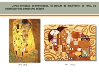Linhas sinuosas, geometrizadas, na procura do movimento, do ritmo, da
expressão e do simbolismo poético.




          Klimt – o Beijo                        Klimt – o Abraço
 