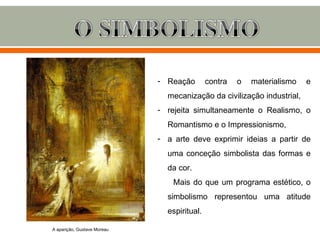 - Reação        contra   o   materialismo   e
                               mecanização da civilização industrial,
                             - rejeita simultaneamente o Realismo, o
                               Romantismo e o Impressionismo,
                             - a arte deve exprimir ideias a partir de
                               uma conceção simbolista das formas e
                               da cor.
                                 Mais do que um programa estético, o
                               simbolismo representou uma atitude
                               espiritual.

A aparição, Gustave Moreau
 