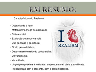Características do Realismo:

- Objetividade e rigor,
- Materialismo (nega-se a religião),
- Crítica social,
- Exaltação do amor (carnal),
- Uso da razão e da ciência,
- Gosto pelos detalhes,
- Determinismo e relação causa-efeito,
- Universalismo,
- Veracidade,
- Linguagem próxima à realidade: simples, natural, clara e equilibrada.
- Preocupação com o presente, com o contemporâneo.
 