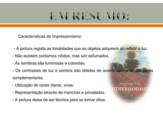 Características do Impressionismo:


- A pintura regista as tonalidades que os objetos adquirem ao refletir a luz.
- Não existem contornos nítidos, mas sim esfumados.
- As sombras são luminosas e coloridas.
- Os contrastes de luz e sombra são obtidos de acordo com a lei das cores
complementares.
- Utilização de cores claras, vivas.
- Representação através de manchas e pinceladas.
- A pintura deixa de ser técnica para se tornar ótica.
 