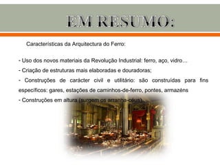 Características da Arquitectura do Ferro:

- Uso dos novos materiais da Revolução Industrial: ferro, aço, vidro…
- Criação de estruturas mais elaboradas e douradoras;
- Construções de carácter civil e utilitário: são construídas para fins
específicos: gares, estações de caminhos-de-ferro, pontes, armazéns…
- Construções em altura (surgem os arranha-céus).
 